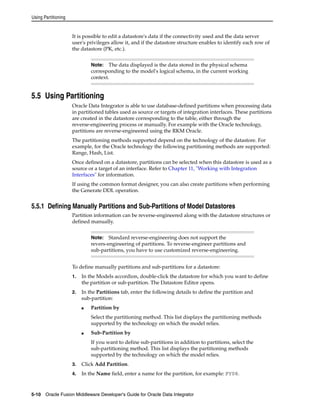 Using Partitioning 
It is possible to edit a datastore's data if the connectivity used and the data server 
user's privileges allow it, and if the datastore structure enables to identify each row of 
the datastore (PK, etc.). 
Note: The data displayed is the data stored in the physical schema 
corresponding to the model's logical schema, in the current working 
context. 
5.5 Using Partitioning 
Oracle Data Integrator is able to use database-defined partitions when processing data 
in partitioned tables used as source or targets of integration interfaces. These partitions 
are created in the datastore corresponding to the table, either through the 
reverse-engineering process or manually. For example with the Oracle technology, 
partitions are reverse-engineered using the RKM Oracle. 
The partitioning methods supported depend on the technology of the datastore. For 
example, for the Oracle technology the following partitioning methods are supported: 
Range, Hash, List. 
Once defined on a datastore, partitions can be selected when this datastore is used as a 
source or a target of an interface. Refer to Chapter 11, "Working with Integration 
Interfaces" for information. 
If using the common format designer, you can also create partitions when performing 
the Generate DDL operation. 
5.5.1 Defining Manually Partitions and Sub-Partitions of Model Datastores 
Partition information can be reverse-engineered along with the datastore structures or 
defined manually. 
Note: Standard reverse-engineering does not support the 
revers-engineering of partitions. To reverse-engineer partitions and 
sub-partitions, you have to use customized reverse-engineering. 
To define manually partitions and sub-partitions for a datastore: 
1. In the Models accordion, double-click the datastore for which you want to define 
the partition or sub-partition. The Datastore Editor opens. 
2. In the Partitions tab, enter the following details to define the partition and 
sub-partition: 
■ Partition by 
Select the partitioning method. This list displays the partitioning methods 
supported by the technology on which the model relies. 
■ Sub-Partition by 
If you want to define sub-partitions in addition to partitions, select the 
sub-partitioning method. This list displays the partitioning methods 
supported by the technology on which the model relies. 
3. Click Add Partition. 
4. In the Name field, enter a name for the partition, for example: FY08. 
5-10 Oracle Fusion Middleware Developer's Guide for Oracle Data Integrator 
 