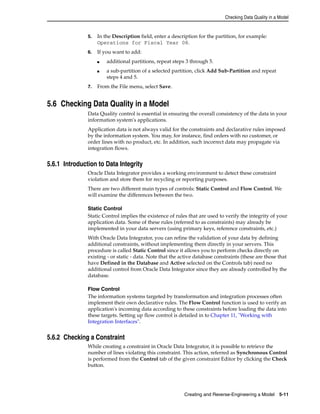 Checking Data Quality in a Model 
5. In the Description field, enter a description for the partition, for example: 
Operations for Fiscal Year 08. 
Creating and Reverse-Engineering a Model 5-11 
6. If you want to add: 
■ additional partitions, repeat steps 3 through 5. 
■ a sub-partition of a selected partition, click Add Sub-Partition and repeat 
steps 4 and 5. 
7. From the File menu, select Save. 
5.6 Checking Data Quality in a Model 
Data Quality control is essential in ensuring the overall consistency of the data in your 
information system's applications. 
Application data is not always valid for the constraints and declarative rules imposed 
by the information system. You may, for instance, find orders with no customer, or 
order lines with no product, etc. In addition, such incorrect data may propagate via 
integration flows. 
5.6.1 Introduction to Data Integrity 
Oracle Data Integrator provides a working environment to detect these constraint 
violation and store them for recycling or reporting purposes. 
There are two different main types of controls: Static Control and Flow Control. We 
will examine the differences between the two. 
Static Control 
Static Control implies the existence of rules that are used to verify the integrity of your 
application data. Some of these rules (referred to as constraints) may already be 
implemented in your data servers (using primary keys, reference constraints, etc.) 
With Oracle Data Integrator, you can refine the validation of your data by defining 
additional constraints, without implementing them directly in your servers. This 
procedure is called Static Control since it allows you to perform checks directly on 
existing - or static - data. Note that the active database constraints (these are those that 
have Defined in the Database and Active selected on the Controls tab) need no 
additional control from Oracle Data Integrator since they are already controlled by the 
database. 
Flow Control 
The information systems targeted by transformation and integration processes often 
implement their own declarative rules. The Flow Control function is used to verify an 
application's incoming data according to these constraints before loading the data into 
these targets. Setting up flow control is detailed in to Chapter 11, "Working with 
Integration Interfaces". 
5.6.2 Checking a Constraint 
While creating a constraint in Oracle Data Integrator, it is possible to retrieve the 
number of lines violating this constraint. This action, referred as Synchronous Control 
is performed from the Control tab of the given constraint Editor by clicking the Check 
button. 
 