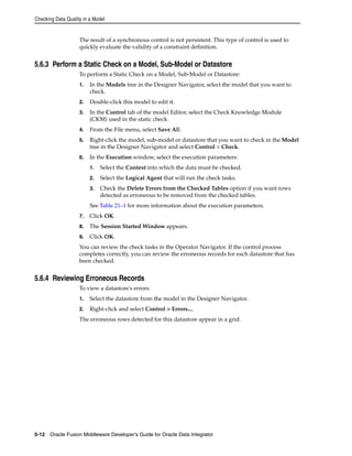 Checking Data Quality in a Model 
The result of a synchronous control is not persistent. This type of control is used to 
quickly evaluate the validity of a constraint definition. 
5.6.3 Perform a Static Check on a Model, Sub-Model or Datastore 
To perform a Static Check on a Model, Sub-Model or Datastore: 
1. In the Models tree in the Designer Navigator, select the model that you want to 
check. 
2. Double-click this model to edit it. 
3. In the Control tab of the model Editor, select the Check Knowledge Module 
(CKM) used in the static check. 
4. From the File menu, select Save All. 
5. Right-click the model, sub-model or datastore that you want to check in the Model 
tree in the Designer Navigator and select Control > Check. 
6. In the Execution window, select the execution parameters: 
1. Select the Context into which the data must be checked. 
2. Select the Logical Agent that will run the check tasks. 
3. Check the Delete Errors from the Checked Tables option if you want rows 
detected as erroneous to be removed from the checked tables. 
See Table 21–1 for more information about the execution parameters. 
7. Click OK. 
8. The Session Started Window appears. 
9. Click OK. 
You can review the check tasks in the Operator Navigator. If the control process 
completes correctly, you can review the erroneous records for each datastore that has 
been checked. 
5.6.4 Reviewing Erroneous Records 
To view a datastore's errors: 
1. Select the datastore from the model in the Designer Navigator. 
2. Right-click and select Control > Errors.... 
The erroneous rows detected for this datastore appear in a grid. 
5-12 Oracle Fusion Middleware Developer's Guide for Oracle Data Integrator 
 