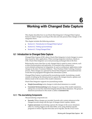 6 
6Working with Changed Data Capture 
This chapter describes how to use Oracle Data Integrator’s Changed Data Capture 
feature to detect changes occurring on the data and only process these changes in the 
integration flows. 
This chapter includes the following sections: 
■ Section 6.1, "Introduction to Changed Data Capture" 
Working with Changed Data Capture 6-1 
■ Section 6.2, "Setting up Journalizing" 
■ Section 6.3, "Using Changed Data" 
6.1 Introduction to Changed Data Capture 
Changed Data Capture (CDC) allows Oracle Data Integrator to track changes in source 
data caused by other applications. When running integration interfaces, thanks to 
CDC, Oracle Data Integrator can avoid processing unchanged data in the flow. 
Reducing the source data flow to only changed data is useful in many contexts, such 
as data synchronization and replication. It is essential when setting up an 
event-oriented architecture for integration. In such an architecture, applications make 
changes in the data ("Customer Deletion", "New Purchase Order") during a business 
process. These changes are captured by Oracle Data Integrator and transformed into 
events that are propagated throughout the information system. 
Changed Data Capture is performed by journalizing models. Journalizing a model 
consists of setting up the infrastructure to capture the changes (inserts, updates and 
deletes) made to the records of this model's datastores. 
Oracle Data Integrator supports two journalizing modes: 
■ Simple Journalizing tracks changes in individual datastores in a model. 
■ Consistent Set Journalizing tracks changes to a group of the model's datastores, 
taking into account the referential integrity between these datastores. The group of 
datastores journalized in this mode is called a Consistent Set. 
6.1.1 The Journalizing Components 
The journalizing components are: 
■ Journals: Where changes are recorded. Journals only contain references to the 
changed records along with the type of changes (insert/update, delete). 
■ Capture processes: Journalizing captures the changes in the source datastores 
either by creating triggers on the data tables, or by using database-specific 
programs to retrieve log data from data server log files. See the Oracle Fusion 
 