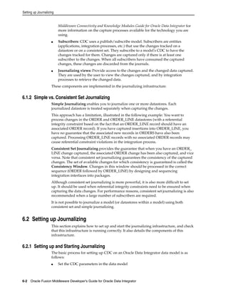 Setting up Journalizing 
Middleware Connectivity and Knowledge Modules Guide for Oracle Data Integrator for 
more information on the capture processes available for the technology you are 
using. 
■ Subscribers: CDC uses a publish/subscribe model. Subscribers are entities 
(applications, integration processes, etc.) that use the changes tracked on a 
datastore or on a consistent set. They subscribe to a model's CDC to have the 
changes tracked for them. Changes are captured only if there is at least one 
subscriber to the changes. When all subscribers have consumed the captured 
changes, these changes are discarded from the journals. 
■ Journalizing views: Provide access to the changes and the changed data captured. 
They are used by the user to view the changes captured, and by integration 
processes to retrieve the changed data. 
These components are implemented in the journalizing infrastructure. 
6.1.2 Simple vs. Consistent Set Journalizing 
Simple Journalizing enables you to journalize one or more datastores. Each 
journalized datastore is treated separately when capturing the changes. 
This approach has a limitation, illustrated in the following example: You want to 
process changes in the ORDER and ORDER_LINE datastores (with a referential 
integrity constraint based on the fact that an ORDER_LINE record should have an 
associated ORDER record). If you have captured insertions into ORDER_LINE, you 
have no guarantee that the associated new records in ORDERS have also been 
captured. Processing ORDER_LINE records with no associated ORDER records may 
cause referential constraint violations in the integration process. 
Consistent Set Journalizing provides the guarantee that when you have an ORDER_ 
LINE change captured, the associated ORDER change has been also captured, and vice 
versa. Note that consistent set journalizing guarantees the consistency of the captured 
changes. The set of available changes for which consistency is guaranteed is called the 
Consistency Window. Changes in this window should be processed in the correct 
sequence (ORDER followed by ORDER_LINE) by designing and sequencing 
integration interfaces into packages. 
Although consistent set journalizing is more powerful, it is also more difficult to set 
up. It should be used when referential integrity constraints need to be ensured when 
capturing the data changes. For performance reasons, consistent set journalizing is also 
recommended when a large number of subscribers are required. 
It is not possible to journalize a model (or datastores within a model) using both 
consistent set and simple journalizing. 
6.2 Setting up Journalizing 
This section explains how to set up and start the journalizing infrastructure, and check 
that this infrastructure is running correctly. It also details the components of this 
infrastructure. 
6.2.1 Setting up and Starting Journalizing 
The basic process for setting up CDC on an Oracle Data Integrator data model is as 
follows: 
■ Set the CDC parameters in the data model 
6-2 Oracle Fusion Middleware Developer's Guide for Oracle Data Integrator 
 