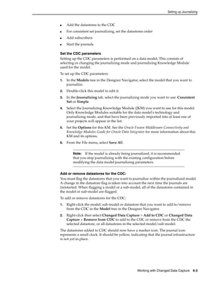 Setting up Journalizing 
Note: If the model is already being journalized, it is recommended 
that you stop journalizing with the existing configuration before 
modifying the data model journalizing parameters. 
Working with Changed Data Capture 6-3 
■ Add the datastores to the CDC 
■ For consistent set journalizing, set the datastores order 
■ Add subscribers 
■ Start the journals 
Set the CDC parameters 
Setting up the CDC parameters is performed on a data model. This consists of 
selecting or changing the journalizing mode and journalizing Knowledge Module 
used for the model. 
To set up the CDC parameters: 
1. In the Models tree in the Designer Navigator, select the model that you want to 
journalize. 
2. Double-click this model to edit it. 
3. In the Journalizing tab, select the journalizing mode you want to use: Consistent 
Set or Simple. 
4. Select the Journalizing Knowledge Module (JKM) you want to use for this model. 
Only Knowledge Modules suitable for the data model's technology and 
journalizing mode, and that have been previously imported into at least one of 
your projects will appear in the list. 
5. Set the Options for this KM. See the Oracle Fusion Middleware Connectivity and 
Knowledge Modules Guide for Oracle Data Integrator for more information about this 
KM and its options. 
6. From the File menu, select Save All. 
Add or remove datastores for the CDC: 
You must flag the datastores that you want to journalize within the journalized model. 
A change in the datastore flag is taken into account the next time the journals are 
(re)started. When flagging a model or a sub-model, all of the datastores contained in 
the model or sub-model are flagged. 
To add or remove datastores for the CDC: 
1. Right-click the model, sub-model or datastore that you want to add to/remove 
from the CDC in the Model tree in the Designer Navigator. 
2. Right-click then select Changed Data Capture > Add to CDC or Changed Data 
Capture > Remove from CDC to add to the CDC or remove from the CDC the 
selected datastore, or all datastores in the selected model/sub-model. 
The datastores added to CDC should now have a marker icon. The journal icon 
represents a small clock. It should be yellow, indicating that the journal infrastructure 
is not yet in place. 
 