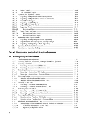 xii 
20.1.3 Import Types ..................................................................................................................... 20-3 
20.1.4 Tips for Import/Export.................................................................................................... 20-5 
20.2 Exporting and Importing Objects.......................................................................................... 20-6 
20.2.1 Exporting an Object with its Child Components......................................................... 20-6 
20.2.2 Exporting an Object without its Child Components ................................................... 20-7 
20.2.3 Partial Export/Import...................................................................................................... 20-7 
20.2.4 Exporting one ODI Object ............................................................................................... 20-7 
20.2.5 Export Multiple ODI Objects .......................................................................................... 20-8 
20.2.6 Importing Objects ............................................................................................................. 20-9 
20.2.6.1 Importing Objects .................................................................................................... 20-11 
20.2.7 Smart Export and Import............................................................................................... 20-13 
20.2.7.1 Performing a Smart Export .................................................................................... 20-13 
20.2.7.2 Performing a Smart Import.................................................................................... 20-16 
20.3 Repository-Level Export/Import ........................................................................................ 20-18 
20.3.1 Exporting and Importing the Master Repository....................................................... 20-18 
20.3.2 Export/Import the Topology and Security Settings.................................................. 20-21 
20.3.3 Exporting and Importing a Work Repository ............................................................ 20-22 
20.4 Exporting the Technical Environment................................................................................ 20-23 
20.5 Exporting and Importing the Log........................................................................................ 20-23 
Part VI Running and Monitoring Integration Processes 
21 Running Integration Processes 
21.1 Understanding ODI Executions............................................................................................. 21-1 
21.2 Executing Interfaces, Procedures, Packages and Model Operations ............................... 21-3 
21.3 Executing a Scenario................................................................................................................ 21-3 
21.3.1 Executing a Scenario from ODI Studio.......................................................................... 21-3 
21.3.2 Executing a Scenario from a Command Line ............................................................... 21-4 
21.4 Restarting a Session ................................................................................................................. 21-6 
21.4.1 Restarting a Session from ODI Studio ........................................................................... 21-7 
21.4.2 Restarting a Session from a Command Line................................................................. 21-8 
21.5 Stopping a Session ................................................................................................................... 21-9 
21.5.1 Stopping a Session From ODI Studio ............................................................................ 21-9 
21.5.2 Stopping a Session From a Command Line................................................................ 21-10 
21.6 Executing a Load Plan........................................................................................................... 21-10 
21.6.1 Executing a Load Plan from ODI Studio..................................................................... 21-11 
21.6.2 Executing a Load Plan from a Command Line .......................................................... 21-11 
21.7 Restarting a Load Plan Run.................................................................................................. 21-13 
21.7.1 Restarting a Load Plan from ODI Studio .................................................................... 21-13 
21.7.2 Restarting a Load Plan from a Command Line.......................................................... 21-14 
21.8 Stopping a Load Plan Run.................................................................................................... 21-15 
21.8.1 Stopping a Load Plan from ODI Studio ...................................................................... 21-15 
21.8.2 Stopping a Load Plan Run from a Command Line ................................................... 21-15 
21.9 Scheduling Scenarios and Load Plans ................................................................................ 21-16 
21.9.1 Scheduling a Scenario or a Load Plan with the Built-in Scheduler ......................... 21-17 
21.9.1.1 Scheduling a Scenario or a Load Plan .................................................................. 21-17 
21.9.1.2 Updating an Agent’s Schedule .............................................................................. 21-18 
 