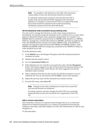 Setting up Journalizing 
Note: It is possible to add datastores to the CDC after the journal 
creation phase. In this case, the journals should be re-started. 
If a datastore with journals running is removed from the CDC in 
simple mode, the journals should be stopped for this individual 
datastore. If a datastore is removed from CDC in Consistent Set mode, 
the journals should be restarted for the model (Journalizing 
information is preserved for the other datastores). 
Set the datastores order (consistent set journalizing only): 
You only need to arrange the datastores in order when using consistent set 
journalizing. You should arrange the datastores in the consistent set in an order which 
preserves referential integrity when using their changed data. For example, if an 
ORDER table has references imported from an ORDER_LINE datastore (i.e. ORDER_ 
LINE has a foreign key constraint that references ORDER), and both are added to the 
CDC, the ORDER datastore should come before ORDER_LINE. If the PRODUCT 
datastore has references imported from both ORDER and ORDER_LINE (i.e. both 
ORDER and ORDER_LINE have foreign key constraints to the PRODUCT table), its 
order should be lower still. 
To set the datastores order: 
1. In the Models tree in the Designer Navigator, select the model journalized in 
consistent set mode. 
2. Double-click this model to edit it. 
3. Go to the Journalized Tables tab. 
4. If the datastores are not currently in any particular order, click the Reorganize 
button. This feature suggests an order for the journalized datastores based on the 
foreign keys defined in the model. Review the order suggested and edit the 
datastores order if needed. 
5. Select a datastore from the list, then use the Up and Down buttons to move it 
within the list. You can also directly edit the Order value for this datastore. 
6. Repeat the previous step until the datastores are ordered correctly. 
7. From the File menu, select Save All. 
Note: Changes to the order of datastores are taken into account the 
next time the journals are (re)started. 
If existing scenarios consume changes from this CDC set, you should 
regenerate them to take into account the new organization of the CDC 
set. 
Add or remove subscribers: 
Each subscriber consumes in a separate thread changes that occur on individual 
datastores for Simple Journalizing or on a model for Consistent Set Journalizing. 
Adding or removing a subscriber registers it to the CDC infrastructure in order to trap 
changes for it. 
To add subscribers: 
6-4 Oracle Fusion Middleware Developer's Guide for Oracle Data Integrator 
 