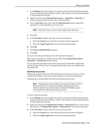 Setting up Journalizing 
1. In the Models tree in the Designer Navigator, select the journalized data model if 
using Consistent Set Journalizing or select a data model or an individual datastore 
if using Simple Journalizing. 
2. Right-click, then select Changed Data Capture > Subscriber > Subscribe. A 
window appears which lets you select your subscribers. 
3. Type a Subscriber name, then click the Add Subscriber button. Repeat the 
operation for each subscriber you want to add. 
Note: Subscriber names cannot contain single quote characters. 
4. Click OK. 
5. In the Execution window, select the execution parameters: 
■ Select the Context into which the subscribed must be registered. 
■ Select the Logical Agent that will run the journalizing tasks. 
6. Click OK. 
7. The Session Started Window appears. 
8. Click OK. 
You can review the journalizing tasks in the Operator Navigator. 
Removing a subscriber is a similar process. Select the Changed Data Capture > 
Subscriber > Unsubscribe option instead. 
You can also add subscribers after starting the journals. Subscribers added after 
journal startup will only retrieve changes captured since they were added to the 
subscribers list. 
Start/Drop the journals: 
Starting the journals creates the CDC infrastructure if it does not exist yet. It also 
validates the addition, removal and order changes for journalized datastores. 
Dropping the journals deletes the entire journalizing infrastructure. 
Note: Dropping the journals deletes all captured changes as well as 
the infrastructure. For simple journalizing, starting the journal in 
addition deletes the journal contents. Consistent Set JKMs support 
restarting the journals without losing any data. 
To start or drop the journals: 
1. In the Models tree in the Designer Navigator, select the journalized data model if 
using Consistent Set Journalizing or select a data model or an individual datastore 
if using Simple Journalizing. 
2. Right-click, then select Changed Data Capture > Start Journal if you want to start 
the journals, or Changed Data Capture > Drop Journal if you want to stop them. 
3. In the Execution window, select the execution parameters: 
■ Select the Context into which the journals must be started or dropped. 
■ Select the Logical Agent that will run the journalizing tasks. 
Working with Changed Data Capture 6-5 
 