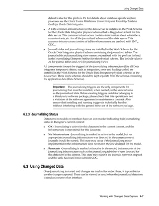Using Changed Data 
default value for this prefix is T$. For details about database-specific capture 
processes see the Oracle Fusion Middleware Connectivity and Knowledge Modules 
Guide for Oracle Data Integrator. 
■ A CDC common infrastructure for the data server is installed in the Work Schema 
for the Oracle Data Integrator physical schema that is flagged as Default for this 
data server. This common infrastructure contains information about subscribers, 
consistent sets, etc. for all the journalized schemas of this data server. This 
common infrastructure consists of tables whose names are prefixed with SNP_ 
CDC_. 
■ Journal tables and journalizing views are installed in the Work Schema for the 
Oracle Data Integrator physical schema containing the journalized tables. The 
journal table and journalizing view names are prefixed with the prefixes defined 
in the Journalizing Elements Prefixes for the physical schema. The default value is 
J$ for journal tables and JV$ for journalizing views 
All components (except the triggers) of the journalizing infrastructure (like all Data 
Integrator temporary objects, such as integration, error and loading tables) are 
installed in the Work Schema for the Oracle Data Integrator physical schemas of the 
data server. These work schemas should be kept separate from the schema containing 
the application data (Data Schema). 
Important: The journalizing triggers are the only components for 
journalizing that must be installed, when needed, in the same schema 
as the journalized data. Before creating triggers on tables belonging to 
a third-party software package, please check that this operation is not 
a violation of the software agreement or maintenance contract. Also 
ensure that installing and running triggers is technically feasible 
without interfering with the general behavior of the software package. 
Working with Changed Data Capture 6-7 
6.2.3 Journalizing Status 
Datastores in models or interfaces have an icon marker indicating their journalizing 
status in Designer's current context: 
■ OK - Journalizing is active for this datastore in the current context, and the 
infrastructure is operational for this datastore. 
■ No Infrastructure - Journalizing is marked as active in the model, but no 
appropriate journalizing infrastructure was detected in the current context. 
Journals should be started. This state may occur if the journalizing mode 
implemented in the infrastructure does not match the one declared for the model. 
■ Remnants - Journalizing is marked as inactive in the model, but remnants of the 
journalizing infrastructure such as the journalizing table have been detected for 
this datastore in the context. This state may occur if the journals were not stopped 
and the table has been removed from CDC. 
6.3 Using Changed Data 
Once journalizing is started and changes are tracked for subscribers, it is possible to 
use the changes captured. These can be viewed or used when the journalized datastore 
is used as a source of an interface. 
 