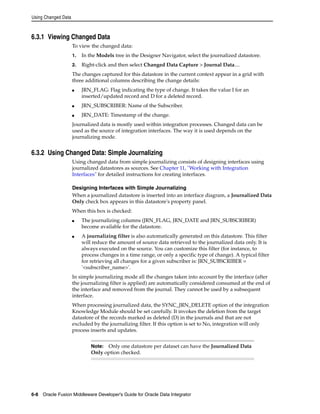Using Changed Data 
6.3.1 Viewing Changed Data 
To view the changed data: 
1. In the Models tree in the Designer Navigator, select the journalized datastore. 
2. Right-click and then select Changed Data Capture > Journal Data.... 
The changes captured for this datastore in the current context appear in a grid with 
three additional columns describing the change details: 
■ JRN_FLAG: Flag indicating the type of change. It takes the value I for an 
inserted/updated record and D for a deleted record. 
■ JRN_SUBSCRIBER: Name of the Subscriber. 
■ JRN_DATE: Timestamp of the change. 
Journalized data is mostly used within integration processes. Changed data can be 
used as the source of integration interfaces. The way it is used depends on the 
journalizing mode. 
6.3.2 Using Changed Data: Simple Journalizing 
Using changed data from simple journalizing consists of designing interfaces using 
journalized datastores as sources. See Chapter 11, "Working with Integration 
Interfaces" for detailed instructions for creating interfaces. 
Designing Interfaces with Simple Journalizing 
When a journalized datastore is inserted into an interface diagram, a Journalized Data 
Only check box appears in this datastore's property panel. 
When this box is checked: 
■ The journalizing columns (JRN_FLAG, JRN_DATE and JRN_SUBSCRIBER) 
become available for the datastore. 
■ A journalizing filter is also automatically generated on this datastore. This filter 
will reduce the amount of source data retrieved to the journalized data only. It is 
always executed on the source. You can customize this filter (for instance, to 
process changes in a time range, or only a specific type of change). A typical filter 
for retrieving all changes for a given subscriber is: JRN_SUBSCRIBER = 
'<subscriber_name>'. 
In simple journalizing mode all the changes taken into account by the interface (after 
the journalizing filter is applied) are automatically considered consumed at the end of 
the interface and removed from the journal. They cannot be used by a subsequent 
interface. 
When processing journalized data, the SYNC_JRN_DELETE option of the integration 
Knowledge Module should be set carefully. It invokes the deletion from the target 
datastore of the records marked as deleted (D) in the journals and that are not 
excluded by the journalizing filter. If this option is set to No, integration will only 
process inserts and updates. 
Note: Only one datastore per dataset can have the Journalized Data 
Only option checked. 
6-8 Oracle Fusion Middleware Developer's Guide for Oracle Data Integrator 
 