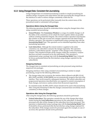 Using Changed Data 
Working with Changed Data Capture 6-9 
6.3.3 Using Changed Data: Consistent Set Journalizing 
Using Changed data in Consistent journalizing is similar to simple journalizing for 
interface design. It requires extra steps before and after processing the changed data in 
the interfaces in order to enforce changes consistently within the set. 
These operations can be performed either manually from the context menu of the 
journalized model or automated with packages. 
Operations Before Using the Changed Data 
The following operations should be undertaken before using the changed data when 
using consistent set journalizing: 
■ Extend Window: The Consistency Window is a range of available changes in all 
the tables of the consistency set for which the insert/update/delete are possible 
without violating referential integrity. The extend window operation (re)computes 
this window to take into account new changes captured since the latest Extend 
Window operation. This operation is implemented using a package step with the 
Journalizing Model Type. This operation can be scheduled separately from other 
journalizing operations. 
■ Lock Subscribers: Although the extend window is applied to the entire 
consistency set, subscribers consume the changes separately. This operation 
performs a subscriber(s) specific "snapshot" of the changes in the consistency 
window. This snapshot includes all the changes within the consistency window 
that have not been consumed yet by the subscriber(s). This operation is 
implemented using a package step with the Journalizing Model Type. It should 
be always performed before the first interface using changes captured for the 
subscriber(s). 
Designing Interfaces 
The changed data in consistent set journalizing are also processed using interfaces 
sequenced into packages. 
Designing interfaces when using consistent set journalizing is similar to simple 
journalizing, except for the following differences: 
■ The changes taken into account by the interface (that is filtered with JRN_FLAG, 
JRN_DATE and JRN_SUBSCRIBER) are not automatically purged at the end of the 
interface. They can be reused by subsequent interfaces. The unlock subscriber and 
purge journal operations described below are required to commit consumption of 
these changes, and remove useless entries from the journal respectively. 
■ In consistent mode, the JRN_DATE column should not be used in the journalizing 
filter. Using this timestamp to filter the changes consumed does not entirely ensure 
consistency in these changes. 
Operations after Using the Changed Data 
After using the changed data, the following operations should be performed: 
■ Unlock Subscribers: This operation commits the use of the changes that where 
locked during the Lock Subscribers operations for the subscribers. It should be 
processed only after all the changes for the subscribers have been processed. This 
operation is implemented using a package step with the Journalizing Model Type. 
It should be always performed after the last interface using changes captured for 
the subscribers. If the changes need to be processed again (for example, in case of 
an error), this operation should not be performed. 
 