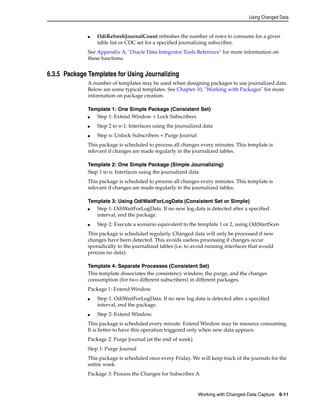 Using Changed Data 
■ OdiRefreshJournalCount refreshes the number of rows to consume for a given 
table list or CDC set for a specified journalizing subscriber. 
See Appendix A, "Oracle Data Integrator Tools Reference" for more information on 
these functions. 
Working with Changed Data Capture 6-11 
6.3.5 Package Templates for Using Journalizing 
A number of templates may be used when designing packages to use journalized data. 
Below are some typical templates. See Chapter 10, "Working with Packages" for more 
information on package creation. 
Template 1: One Simple Package (Consistent Set) 
■ Step 1: Extend Window + Lock Subscribers 
■ Step 2 to n-1: Interfaces using the journalized data 
■ Step n: Unlock Subscribers + Purge Journal 
This package is scheduled to process all changes every minutes. This template is 
relevant if changes are made regularly in the journalized tables. 
Template 2: One Simple Package (Simple Journalizing) 
Step 1 to n: Interfaces using the journalized data 
This package is scheduled to process all changes every minutes. This template is 
relevant if changes are made regularly in the journalized tables. 
Template 3: Using OdiWaitForLogData (Consistent Set or Simple) 
■ Step 1: OdiWaitForLogData. If no new log data is detected after a specified 
interval, end the package. 
■ Step 2: Execute a scenario equivalent to the template 1 or 2, using OdiStartScen 
This package is scheduled regularly. Changed data will only be processed if new 
changes have been detected. This avoids useless processing if changes occur 
sporadically to the journalized tables (i.e. to avoid running interfaces that would 
process no data). 
Template 4: Separate Processes (Consistent Set) 
This template dissociates the consistency window, the purge, and the changes 
consumption (for two different subscribers) in different packages. 
Package 1: Extend Window 
■ Step 1: OdiWaitForLogData. If no new log data is detected after a specified 
interval, end the package. 
■ Step 2: Extend Window. 
This package is scheduled every minute. Extend Window may be resource consuming. 
It is better to have this operation triggered only when new data appears. 
Package 2: Purge Journal (at the end of week) 
Step 1: Purge Journal 
This package is scheduled once every Friday. We will keep track of the journals for the 
entire week. 
Package 3: Process the Changes for Subscriber A 
 