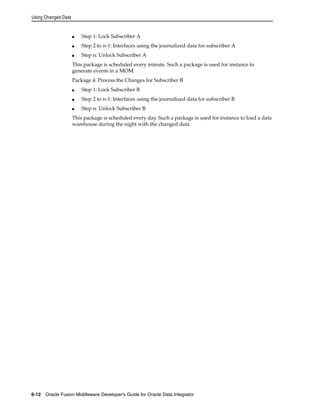 Using Changed Data 
■ Step 1: Lock Subscriber A 
■ Step 2 to n-1: Interfaces using the journalized data for subscriber A 
■ Step n: Unlock Subscriber A 
This package is scheduled every minute. Such a package is used for instance to 
generate events in a MOM. 
Package 4: Process the Changes for Subscriber B 
■ Step 1: Lock Subscriber B 
■ Step 2 to n-1: Interfaces using the journalized data for subscriber B 
■ Step n: Unlock Subscriber B 
This package is scheduled every day. Such a package is used for instance to load a data 
warehouse during the night with the changed data. 
6-12 Oracle Fusion Middleware Developer's Guide for Oracle Data Integrator 
 