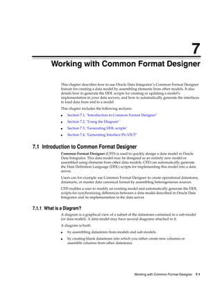 7 
7Working with Common Format Designer 
This chapter describes how to use Oracle Data Integrator’s Common Format Designer 
feature for creating a data model by assembling elements from other models. It also 
details how to generate the DDL scripts for creating or updating a model’s 
implementation in your data servers, and how to automatically generate the interfaces 
to load data from and to a model. 
This chapter includes the following sections: 
■ Section 7.1, "Introduction to Common Format Designer" 
Working with Common Format Designer 7-1 
■ Section 7.2, "Using the Diagram" 
■ Section 7.3, "Generating DDL scripts" 
■ Section 7.4, "Generating Interface IN/OUT" 
7.1 Introduction to Common Format Designer 
Common Format Designer (CFD) is used to quickly design a data model in Oracle 
Data Integrator. This data model may be designed as an entirely new model or 
assembled using elements from other data models. CFD can automatically generate 
the Data Definition Language (DDL) scripts for implementing this model into a data 
server. 
Users can for example use Common Format Designer to create operational datastores, 
datamarts, or master data canonical format by assembling heterogeneous sources. 
CFD enables a user to modify an existing model and automatically generate the DDL 
scripts for synchronizing differences between a data model described in Oracle Data 
Integrator and its implementation in the data server. 
7.1.1 What is a Diagram? 
A diagram is a graphical view of a subset of the datastores contained in a sub-model 
(or data model). A data model may have several diagrams attached to it. 
A diagram is built: 
■ by assembling datastores from models and sub-models. 
■ by creating blank datastores into which you either create new columns or 
assemble columns from other datastores. 
 