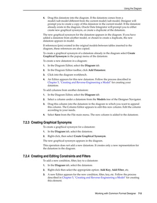 Using the Diagram 
4. Drag this datastore into the diagram. If the datastore comes from a 
model/sub-model different from the current model/sub-model, Designer will 
prompt you to create a copy of this datastore in the current model. If the datastore 
already exists in the diagram, Oracle Data Integrator will prompt you to either 
create new graphical synonym, or create a duplicate of the datastore. 
The new graphical synonym for the datastore appears in the diagram. If you have 
added a datastore from another model, or chosen to create a duplicate, the new 
datastore appears in model. 
If references (join) existed in the original models between tables inserted to the 
diagram, these references are also copied. 
To create a graphical synonym of a datastore already in the diagram select Create 
Graphical Synonym in the popup menu of the datastore. 
To create a new datastore in a diagram: 
1. In the Diagram Editor, select the Diagram tab. 
2. In the Diagram Editor toolbar, click Add Datastore. 
3. Click into the diagram workbench. 
4. An Editor appears for this new datastore. Follow the process described in 
Chapter 5, "Creating and Reverse-Engineering a Model" for creating your 
datastore. 
To add columns from another datastore: 
1. In the Diagram Editor, select the Diagram tab. 
2. Select a column under a datastore from the Models tree of the Designer Navigator. 
3. Drag this column into the datastore in the diagram to which you want to append 
this column. The Column Editor appears to edit this new column. Edit the column 
according to your needs. 
4. Select Save from the File main menu. The new column is added to the datastore. 
Working with Common Format Designer 7-3 
7.2.3 Creating Graphical Synonyms 
To create a graphical synonym for a datastore: 
1. In the Diagram tab, select the datastore. 
2. Right-click, then select Create Graphical Synonym. 
The new graphical synonym appears in the diagram. 
This operation does not add a new datastore. It creates only a new representation for 
the datastore in the diagram. 
7.2.4 Creating and Editing Constraints and Filters 
To add a new condition, filter, key to a datastore: 
1. In the Diagram tab, select the datastore. 
2. Right-click then select the appropriate option: Add Key, Add Filter, etc. 
3. A new Editor appears for the new condition, filter, key, etc. Follow the process 
described in Chapter 5, "Creating and Reverse-Engineering a Model" for creating 
this element. 
 
