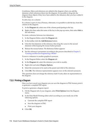Using the Diagram 
Conditions, filters and references are added to the diagram when you add the 
datastore which references them into the diagram. It is possible to drag into the 
diagram these objects if they have been added to the datastore after you have added it 
to the diagram. 
To edit a key on a column: 
If a column is part of a key (Primary, Alternate), it is possible to edit the key from this 
column in the diagram. 
1. In the Diagram tab, select one of the column participating to the key. 
2. Right-click then select the name of the key in the pop-up menu, then select Edit in 
the sub-menu. 
To create a reference between two datastores: 
1. In the Diagram Editor, select the Diagram tab. 
2. In the toolbar click the Add Reference button. 
3. Click the first datastore of the reference, then drag the cursor to the second 
datastore while keeping the mouse button pressed. 
4. Release the mouse button. The Reference Editor appears. 
5. Set this reference's parameters according to the process described in Chapter 5, 
"Creating and Reverse-Engineering a Model". 
To move a reference to another graphical synonym: 
1. In the Diagram Editor, select the Diagram tab. 
2. In the Diagram tab, select the reference you wish to modify. 
3. Right-click and select Display Options. 
4. Select the synonyms to be used as the parent and child of the reference. 
5. Click OK. The reference representation appears now on the selected synonyms. 
This operation does not change the reference itself. It only alters its representation in 
the diagram. 
7.2.5 Printing a Diagram 
Once you have saved your diagram you can save the diagram in PNG format, print it 
or generate a complete PDF report. 
To print or generate a diagram report: 
1. On the Diagram tab of your diagram, select Print Options from the Diagram 
menu. 
2. In the Data Model Printing editor select according to your needs one of the 
following options: 
■ Generate the complete PDF report 
■ Save the diagram in PNG 
■ Print your diagram 
3. Click OK. 
7-4 Oracle Fusion Middleware Developer's Guide for Oracle Data Integrator 
 