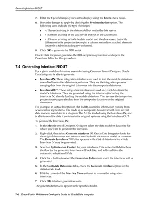 Generating Interface IN/OUT 
7. Filter the type of changes you want to display using the Filters check boxes. 
8. Select the changes to apply by checking the Synchronization option. The 
following icons indicate the type of changes: 
■ - : Element existing in the data model but not in the data server. 
■ + : Element existing in the data server but not in the data model. 
■ = : Element existing in both the data model and the data server, but with 
differences in its properties (example: a column resized) or attached elements 
(example: a table including new columns). 
9. Click OK to generate the DDL script. 
Oracle Data Integrator generates the DDL scripts in a procedure and opens the 
Procedure Editor for this procedure. 
7.4 Generating Interface IN/OUT 
For a given model or datastore assembled using Common Format Designer, Oracle 
Data Integrator is able to generate: 
■ Interfaces IN: These integration interfaces are used to load the model's datastores 
assembled from other datastores/columns. They are the integration process 
merging data from the original datastores into the composite datastores. 
■ Interfaces OUT: These integration interfaces are used to extract data from the 
model's datastores. They are generated using the interfaces (including the 
interfaces IN) already loading the model's datastore. They reverse the integration 
process to propagate the data from the composite datastore to the original 
datastores. 
For example, an Active Integration Hub (AIH) assembles information coming from 
several other applications. It is made up of composite datastores built from several 
data models, assembled in a diagram. The AIH is loaded using the Interfaces IN, and 
is able to send the data it contains to the original systems using the Interfaces OUT. 
To generate the Interfaces IN: 
1. In the Models tree of Designer Navigator, select the data model or datastore for 
which you want to generate the interfaces. 
2. Right-click, then select Generate Interfaces IN. Oracle Data Integrator looks for 
the original datastores and columns used to build the current model or datastore. 
The Generate Interfaces IN Editor appears with a list of datastores for which 
Interfaces IN may be generated. 
3. Select an Optimization Context for your interfaces. This context will define how 
the flow for the generated interfaces will look like, and will condition the 
automated selection of KMs. 
4. Click the ... button to select the Generation Folder into which the interfaces will be 
generated. 
5. In the Candidate Datastores table, check the Generate Interface option for the 
datastores to load. 
6. Edit the content of the Interface Name column to rename the integration 
interfaces. 
7. Click OK. Interface generation starts. 
The generated interfaces appear in the specified folder. 
7-6 Oracle Fusion Middleware Developer's Guide for Oracle Data Integrator 
 
