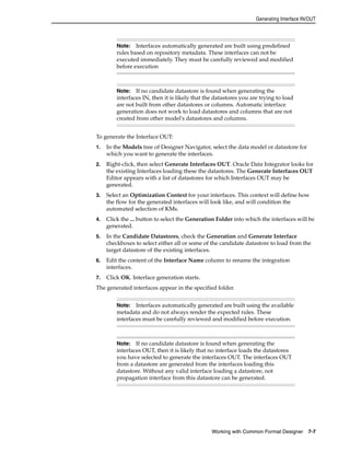 Generating Interface IN/OUT 
Note: Interfaces automatically generated are built using predefined 
rules based on repository metadata. These interfaces can not be 
executed immediately. They must be carefully reviewed and modified 
before execution 
Note: If no candidate datastore is found when generating the 
interfaces IN, then it is likely that the datastores you are trying to load 
are not built from other datastores or columns. Automatic interface 
generation does not work to load datastores and columns that are not 
created from other model's datastores and columns. 
To generate the Interface OUT: 
1. In the Models tree of Designer Navigator, select the data model or datastore for 
which you want to generate the interfaces. 
2. Right-click, then select Generate Interfaces OUT. Oracle Data Integrator looks for 
the existing Interfaces loading these the datastores. The Generate Interfaces OUT 
Editor appears with a list of datastores for which Interfaces OUT may be 
generated. 
3. Select an Optimization Context for your interfaces. This context will define how 
the flow for the generated interfaces will look like, and will condition the 
automated selection of KMs. 
4. Click the ... button to select the Generation Folder into which the interfaces will be 
Working with Common Format Designer 7-7 
generated. 
5. In the Candidate Datastores, check the Generation and Generate Interface 
checkboxes to select either all or some of the candidate datastore to load from the 
target datastore of the existing interfaces. 
6. Edit the content of the Interface Name column to rename the integration 
interfaces. 
7. Click OK. Interface generation starts. 
The generated interfaces appear in the specified folder. 
Note: Interfaces automatically generated are built using the available 
metadata and do not always render the expected rules. These 
interfaces must be carefully reviewed and modified before execution. 
Note: If no candidate datastore is found when generating the 
interfaces OUT, then it is likely that no interface loads the datastores 
you have selected to generate the interfaces OUT. The interfaces OUT 
from a datastore are generated from the interfaces loading this 
datastore. Without any valid interface loading a datastore, not 
propagation interface from this datastore can be generated. 
 