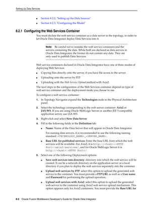 Setting Up Data Services 
■ Section 8.2.2, "Setting up the Data Sources" 
■ Section 8.2.3, "Configuring the Model" 
8.2.1 Configuring the Web Services Container 
You must declare the web service container as a data server in the topology, in order to 
let Oracle Data Integrator deploy Data Services into it. 
Note: Be careful not to mistake the web service containers and the 
servers containing the data. While both are declared as data servers in 
Oracle Data Integrator, the former do not contain any data. They are 
only used to publish Data Services. 
Web service containers declared in Oracle Data Integrator have one of three modes of 
deploying Web Services: 
■ Copying files directly onto the server, if you have file access to the server. 
■ Uploading onto the server by FTP. 
■ Uploading with the Web Service Upload method with Axis2. 
The next steps in the configuration of the Web Services container depend on type of 
web service container and the deployment mode you choose to use. 
To configure a web service container: 
1. In Topology Navigator expand the Technologies node in the Physical Architecture 
panel. 
2. Select the technology corresponding to the web server container: Axis2 or 
JAX-WS. If you are using Oracle WebLogic Server or another JEE 5 compatible 
application server, use JAX-WS. 
3. Right-click and select New Data Server 
4. Fill in the following fields in the Definition tab: 
■ Name: Name of the Data Server that will appear in Oracle Data Integrator. 
For naming data servers, it is recommended to use the following naming 
standard: <TECHNOLOGY_NAME>_<SERVER_NAME>. 
■ Base URL for published services: Enter the base URL from which the web 
services will be available. For Axis2, it is http://<host>:<HTTP 
Port>/axis2/services/, and for Oracle WebLogic Server it is 
http://<host>:<HTTP Port>/ 
5. Select one of the following Deployment options: 
■ Save web services into directory: directory into which the web service will be 
created. It can be a network directory on the application server or a local 
directory if you plan to deploy the web services separately into the container. 
■ Upload web services by FTP: select this option to upload the generated web 
service to the container. You must provide a FTP URL as well as a User name 
and Password for performing the upload operation. 
■ Upload web services with Axis2: select this option to upload the generated 
web service to the container using Axis2 web service upload mechanism. This 
option appears only for Axis2 containers. You must provide the Base URL for 
8-2 Oracle Fusion Middleware Developer's Guide for Oracle Data Integrator 
 