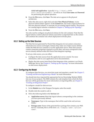Setting Up Data Services 
Axis2 web application - typically http://<host>:<HTTP 
Port>/axis2/axis2admin/ - as well as an Axis2 User name and Password 
for performing the upload operation. 
6. From the File menu, click Save. The data server appears in the physical 
Working with Data Services 8-3 
architecture. 
7. Select this data server, right-click and select New Physical Schema. A new 
physical schema Editor appears. In the Context tab, and create a logical schema for 
this new physical schema, or associate it to an existing logical schema. The process 
for creating logical schemas is detailed in Chapter 4, "Setting-up the Topology". 
8. From the File menu, click Save. 
You only need to configure one physical schema for the web container. Note that the 
logical schema/context/physical schema association is important here as the context 
will condition the container into which deployment will take place. 
8.2.2 Setting up the Data Sources 
The Data Services generated by Oracle Data Integrator do not contain connection 
information for sources and targets. Instead, they make use of data sources defined 
within the Web Services container or on the application server. These data sources 
contain connection properties required to access data, and must correspond to data 
servers already defined within the Oracle Data Integrator topology. 
To set up a data source, you can either: 
■ Configure the data sources from the application server console. For more 
information, refer to your application server documentation. 
■ Deploy the data source from Oracle Data Integrator if the container is an Oracle 
WebLogic Server. See Chapter 4, "Setting-up the Topology" for more information 
on data source deployment. 
8.2.3 Configuring the Model 
To configure Data Services, you must first create and populate a model. See Chapter 5, 
"Creating and Reverse-Engineering a Model" for more information. 
You should also have imported the appropriate Service Knowledge Module (SKM) 
into one of your projects. The SKM contains the code template from which the Data 
Services will be generated. For more information on importing KMs, see Chapter 9, 
"Creating an Integration Project". 
To configure a model for data services: 
1. In the Models tree in the Designer Navigator, select the model. 
2. Double-click this model to edit it. 
3. Fill in the following fields in the Services tab: 
■ Application server: Select the logical schema corresponding to the container 
you have previously defined. 
■ Namespace: Type in the namespace that will be used in the web services 
WSDL. 
■ Package name: Name of the generated Java package that contains your Web 
Service. Generally, this is of the form com.<company name>.<project 
name>. 
 