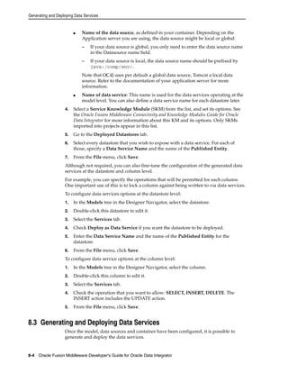 Generating and Deploying Data Services 
■ Name of the data source, as defined in your container. Depending on the 
Application server you are using, the data source might be local or global: 
– If your data source is global, you only need to enter the data source name 
in the Datasource name field. 
– If your data source is local, the data source name should be prefixed by 
java:/comp/env/. 
Note that OC4J uses per default a global data source, Tomcat a local data 
source. Refer to the documentation of your application server for more 
information. 
■ Name of data service: This name is used for the data services operating at the 
model level. You can also define a data service name for each datastore later. 
4. Select a Service Knowledge Module (SKM) from the list, and set its options. See 
the Oracle Fusion Middleware Connectivity and Knowledge Modules Guide for Oracle 
Data Integrator for more information about this KM and its options. Only SKMs 
imported into projects appear in this list. 
5. Go to the Deployed Datastores tab. 
6. Select every datastore that you wish to expose with a data service. For each of 
those, specify a Data Service Name and the name of the Published Entity. 
7. From the File menu, click Save. 
Although not required, you can also fine-tune the configuration of the generated data 
services at the datastore and column level. 
For example, you can specify the operations that will be permitted for each column. 
One important use of this is to lock a column against being written to via data services. 
To configure data services options at the datastore level: 
1. In the Models tree in the Designer Navigator, select the datastore. 
2. Double-click this datastore to edit it. 
3. Select the Services tab. 
4. Check Deploy as Data Service if you want the datastore to be deployed. 
5. Enter the Data Service Name and the name of the Published Entity for the 
datastore. 
6. From the File menu, click Save. 
To configure data service options at the column level: 
1. In the Models tree in the Designer Navigator, select the column. 
2. Double-click this column to edit it. 
3. Select the Services tab. 
4. Check the operation that you want to allow: SELECT, INSERT, DELETE. The 
INSERT action includes the UPDATE action. 
5. From the File menu, click Save. 
8.3 Generating and Deploying Data Services 
Once the model, data sources and container have been configured, it is possible to 
generate and deploy the data services. 
8-4 Oracle Fusion Middleware Developer's Guide for Oracle Data Integrator 
 