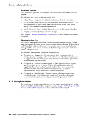Generating and Deploying Data Services 
Model-level services 
Data services are generated at model-level when the model is enabled for consistent 
set CDC. 
The following services are available at model-level: 
■ extend Window (no parameters): Carries out an extend window operation. 
■ lock (Subscriber Name): Locks the consistent set for the named subscriber. To lock 
the consistent set for several subscribers, call the service several times, using 
several OdiInvokeWebService steps for example. 
■ unlock (Subscriber Name): Unlocks the consistent set for the named subscriber. 
■ purge (no parameters): Purges consumed changes. 
See Chapter 6, "Working with Changed Data Capture" for more information on these 
operations. 
Datastore-level services 
The range of operations offered by each generated data service depends on the SKM 
used to generate it. There are several common properties shared by the SKMs available 
with Oracle Data Integrator. In almost every case the name of the published entity 
forms part of the name of each operation. In the following examples, the published 
entity "Customer" is used. 
The following operations are available at datastore-level: 
■ Operations on a single entity. These operations allow a single record to be 
manipulated, by specifying a value for its primary key. Other fields may have to 
be supplied to describe the new row, if any. Examples: addcustomer, getcustomer, 
deletecustomer, updatecustomer. 
■ Operations on a group of entities specified by filter. These operations involve 
specifying values for one or several fields to define a filter, then optionally 
supplying other values for the changes to made to those rows. In general, a 
maximum number of rows to return can also be specified. Examples: 
getcustomerfilter, deletecustomerfilter, updatecustomerfilter. 
■ Operations on a list of entities. This list is constructed by supplying several 
individual entities, as described in the "single entity" case above. Examples: 
addcustomerlist, deletecustomerlist, getcustomerlist, updatecustomerlist. 
8.3.3 Testing Data Services 
The easiest way to test generated data services is to use the graphical interface for the 
OdiInvokeWebService Oracle Data Integrator tool. See Chapter 15, "Working with Web 
Services in Oracle Data Integrator" for more information on this subject. 
8-6 Oracle Fusion Middleware Developer's Guide for Oracle Data Integrator 
 