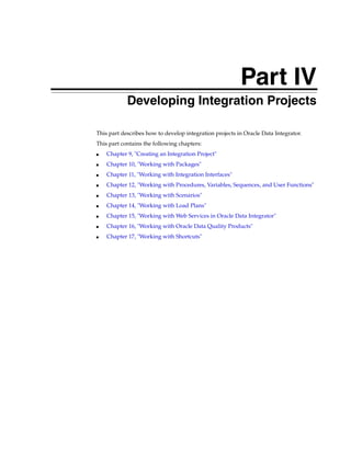 Part IV 
Part IVDeveloping Integration Projects 
This part describes how to develop integration projects in Oracle Data Integrator. 
This part contains the following chapters: 
■ Chapter 9, "Creating an Integration Project" 
■ Chapter 10, "Working with Packages" 
■ Chapter 11, "Working with Integration Interfaces" 
■ Chapter 12, "Working with Procedures, Variables, Sequences, and User Functions" 
■ Chapter 13, "Working with Scenarios" 
■ Chapter 14, "Working with Load Plans" 
■ Chapter 15, "Working with Web Services in Oracle Data Integrator" 
■ Chapter 16, "Working with Oracle Data Quality Products" 
■ Chapter 17, "Working with Shortcuts" 
 