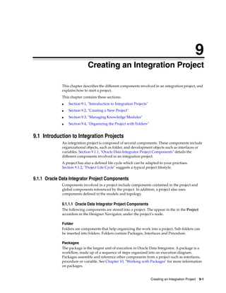 9 
9Creating an Integration Project 
This chapter describes the different components involved in an integration project, and 
explains how to start a project. 
This chapter contains these sections: 
Creating an Integration Project 9-1 
■ Section 9.1, "Introduction to Integration Projects" 
■ Section 9.2, "Creating a New Project" 
■ Section 9.3, "Managing Knowledge Modules" 
■ Section 9.4, "Organizing the Project with Folders" 
9.1 Introduction to Integration Projects 
An integration project is composed of several components. These components include 
organizational objects, such as folder, and development objects such as interfaces or 
variables. Section 9.1.1, "Oracle Data Integrator Project Components" details the 
different components involved in an integration project. 
A project has also a defined life cycle which can be adapted to your practises. 
Section 9.1.2, "Project Life Cycle" suggests a typical project lifestyle. 
9.1.1 Oracle Data Integrator Project Components 
Components involved in a project include components contained in the project and 
global components referenced by the project. In addition, a project also uses 
components defined in the models and topology. 
9.1.1.1 Oracle Data Integrator Project Components 
The following components are stored into a project. The appear in the in the Project 
accordion in the Designer Navigator, under the project’s node. 
Folder 
Folders are components that help organizing the work into a project. Sub-folders can 
be inserted into folders. Folders contain Packages, Interfaces and Procedure. 
Packages 
The package is the largest unit of execution in Oracle Data Integrator. A package is a 
workflow, made up of a sequence of steps organized into an execution diagram. 
Packages assemble and reference other components from a project such as interfaces, 
procedure or variable. See Chapter 10, "Working with Packages" for more information 
on packages. 
 