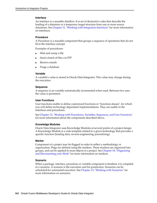 Introduction to Integration Projects 
Interface 
An interface is a reusable dataflow. It is set of declarative rules that describe the 
loading of a datastore or a temporary target structure from one or more source 
datastores. See Chapter 11, "Working with Integration Interfaces" for more information 
on interfaces. 
Procedure 
A Procedure is a reusable component that groups a sequence of operations that do not 
fit in the interface concept. 
Examples of procedures: 
■ Wait and unzip a file 
■ Send a batch of files via FTP 
■ Receive emails 
■ Purge a database 
Variable 
A variable's value is stored in Oracle Data Integrator. This value may change during 
the execution. 
Sequence 
A sequence is an variable automatically incremented when used. Between two uses 
the value is persistent. 
User Functions 
User functions enable to define customized functions or "functions aliases", for which 
you will define technology-dependant implementations. They are usable in the 
interfaces and procedures. 
See Chapter 12, "Working with Procedures, Variables, Sequences, and User Functions" 
for more information about the components described above. 
Knowledge Modules 
Oracle Data Integrator uses Knowledge Modules at several points of a project design. 
A Knowledge Module is a code template related to a given technology that provides a 
specific function (loading data, reverse-engineering, journalizing). 
Marker 
Component of a project may be flagged in order to reflect a methodology or 
organization. Flags are defined using the markers. These markers are organized into 
groups, and can be applied to most objects in a project. See Chapter 18, "Organizing 
and Documenting your Work" for more information on markers. 
Scenario 
When a package, interface, procedure or variable component is finished, it is compiled 
in a scenario. A scenario is the execution unit for production. Scenarios can be 
scheduled for automated execution. See Chapter 13, "Working with Scenarios" for 
more information on scenarios. 
9-2 Oracle Fusion Middleware Developer's Guide for Oracle Data Integrator 
 