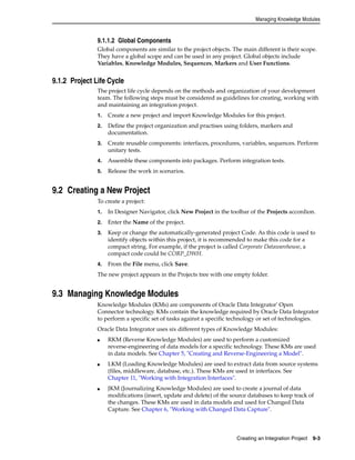 Managing Knowledge Modules 
9.1.1.2 Global Components 
Global components are similar to the project objects. The main different is their scope. 
They have a global scope and can be used in any project. Global objects include 
Variables, Knowledge Modules, Sequences, Markers and User Functions. 
Creating an Integration Project 9-3 
9.1.2 Project Life Cycle 
The project life cycle depends on the methods and organization of your development 
team. The following steps must be considered as guidelines for creating, working with 
and maintaining an integration project. 
1. Create a new project and import Knowledge Modules for this project. 
2. Define the project organization and practises using folders, markers and 
documentation. 
3. Create reusable components: interfaces, procedures, variables, sequences. Perform 
unitary tests. 
4. Assemble these components into packages. Perform integration tests. 
5. Release the work in scenarios. 
9.2 Creating a New Project 
To create a project: 
1. In Designer Navigator, click New Project in the toolbar of the Projects accordion. 
2. Enter the Name of the project. 
3. Keep or change the automatically-generated project Code. As this code is used to 
identify objects within this project, it is recommended to make this code for a 
compact string. For example, if the project is called Corporate Datawarehouse, a 
compact code could be CORP_DWH. 
4. From the File menu, click Save. 
The new project appears in the Projects tree with one empty folder. 
9.3 Managing Knowledge Modules 
Knowledge Modules (KMs) are components of Oracle Data Integrator' Open 
Connector technology. KMs contain the knowledge required by Oracle Data Integrator 
to perform a specific set of tasks against a specific technology or set of technologies. 
Oracle Data Integrator uses six different types of Knowledge Modules: 
■ RKM (Reverse Knowledge Modules) are used to perform a customized 
reverse-engineering of data models for a specific technology. These KMs are used 
in data models. See Chapter 5, "Creating and Reverse-Engineering a Model". 
■ LKM (Loading Knowledge Modules) are used to extract data from source systems 
(files, middleware, database, etc.). These KMs are used in interfaces. See 
Chapter 11, "Working with Integration Interfaces". 
■ JKM (Journalizing Knowledge Modules) are used to create a journal of data 
modifications (insert, update and delete) of the source databases to keep track of 
the changes. These KMs are used in data models and used for Changed Data 
Capture. See Chapter 6, "Working with Changed Data Capture". 
 