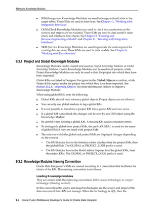Managing Knowledge Modules 
■ IKM (Integration Knowledge Modules) are used to integrate (load) data to the 
target tables. These KMs are used in interfaces. See Chapter 11, "Working with 
Integration Interfaces" 
■ CKM (Check Knowledge Modules) are used to check that constraints on the 
sources and targets are not violated. These KMs are used in data model’s static 
check and interfaces flow checks. See Chapter 5, "Creating and 
Reverse-Engineering a Model" and Chapter 11, "Working with Integration 
Interfaces". 
■ SKM (Service Knowledge Modules) are used to generate the code required for 
creating data services. These KMs are used in data models. See Chapter 8, 
"Working with Data Services". 
9.3.1 Project and Global Knowlegde Modules 
Knowledge Modules can be created and used as Project Knowledge Modules or Global 
Knowledge Modules. Global Knowledge Modules can be used in all projects, while 
Project Knowledge Modules can only be used within the project into which they have 
been imported. 
Global KMs are listed in Designer Navigator in the Global Objects accordion, while 
Project KMs appear under the project into which they have been imported. See 
Section 20.2.6, "Importing Objects" for more information on how to import a 
Knowledge Module. 
When using global KMs, note the following: 
■ Global KMs should only reference global objects. Project objects are not allowed. 
■ You can only use global markers to tag a global KM. 
■ It is not possible to transform a project KM into a global KM and vice versa. 
■ If a global KM is modified, the changes will be seen by any ODI object using the 
Knowledge Module. 
■ Be careful when deleting a global KM. A missing KM causes execution errors. 
■ To distinguish global from project KMs, the prefix GLOBAL is used for the name 
of global KMs if they are listed with project KMs. 
■ The order in which the global and project KMs are displayed changes depending 
on the context: 
– The KM Selector lists in the Interface editor displays first the project KMs, then 
the global KMs. The GLOBAL or PROJECT_CODE prefix is used. 
– The KM Selector lists in the Model editor displays first the global KMs, then 
the project KMs. The GLOBAL or PROJECT_CODE prefix is used. 
9.3.2 Knowledge Modules Naming Convention 
Oracle Data Integrator’s KMs are named according to a convention that facilitates the 
choice of the KM. This naming convention is as follows: 
Loading Knowledge Modules 
They are named with the following convention: LKM <source technology> to <target 
technology> [(loading method)]. 
In this convention the source and target technologies are the source and target of the 
data movement this LKM can manage. When the technology is SQL, then the 
9-4 Oracle Fusion Middleware Developer's Guide for Oracle Data Integrator 
 