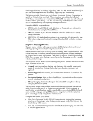 Managing Knowledge Modules 
technology can be any technology supporting JDBC and SQL. When the technology is 
JMS, the technology can be any technology supporting JMS connectivity. 
The loading method is the technical method used for moving the data. This method is 
specific to the technology involved. When no method is specified, the technical 
method used is a standard Java connectivity (JDBC, JMS and such) and data is loaded 
via the run-time agent. Using a KM that uses a loading method specific to the source 
and/or target technology usually brings better performances. 
Examples of LKMs are given below: 
■ LKM Oracle to Oracle (DBLink) loads data from an Oracle data server to another 
Creating an Integration Project 9-5 
Oracle data server using the Oracle DBLink. 
■ LKM File to Oracle (SQLLDR) loads data from a file into an Oracle data server 
using SQLLoader. 
■ LKM SQL to SQL loads data from a data server supporting SQL into another one. 
This is the most generic loading Knowledge Module, which works for most data 
servers. 
Integration Knowledge Modules 
They are named with the following convention: IKM [<staging technology>] <target 
technology> [<integration mode>] [(<integration method>)]. 
In this convention, the target technology is the technology of the target into which data 
will be integrated. IKMs may have a staging technology when the target is not located 
on the same server as the staging area. These KMs are referred to as Multi-technology 
IKMs. They are used when the target cannot be used as the staging area. For example, 
with the File technology. 
The integration mode is the mode used for integrating record from the data flow into the 
target. Common modes are: 
■ Append: Insert records from the flow into the target. It is possible to optionally 
delete all records from the target before the insert. Existing records are not 
updated. 
■ Control Append: Same as above, but in addition the data flow is checked in the 
process. 
■ Incremental Update: Same as above. In addition, it is possible to update existing 
records with data from the flow. 
■ Slowly Changing Dimension: Integrate data into a table using Type 2 slowly 
changing dimensions (SCD). 
The integration method is the technical method used for integrating the data into the 
target. This method is specific to the technologies involved. When no method is 
specified, the technical method used is a standard Java connectivity (JDBC, JMS and 
such) and SQL language. Using a KM that uses a integration method specific to a 
given technology usually brings better performances. 
Examples of IKMs are given below: 
■ IKM Oracle Incremental Update (MERGE) integrates data from an Oracle staging 
area into an Oracle target using the incremental update mode. This KM uses the 
Oracle Merge Table feature. 
■ IKM SQL to File Append integrates data from a SQL-enabled staging area into a file. 
It uses the append mode. 
 