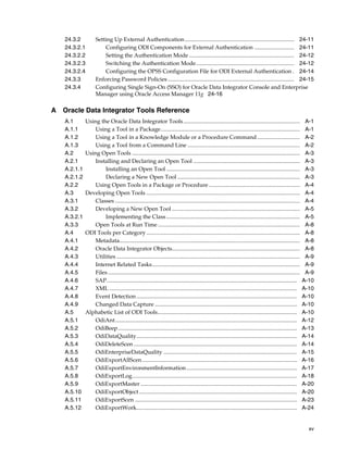 24.3.2 Setting Up External Authentication ............................................................................. 24-11 
24.3.2.1 Configuring ODI Components for External Authentication ............................ 24-11 
24.3.2.2 Setting the Authentication Mode .......................................................................... 24-12 
24.3.2.3 Switching the Authentication Mode..................................................................... 24-12 
24.3.2.4 Configuring the OPSS Configuration File for ODI External Authentication . 24-14 
24.3.3 Enforcing Password Policies ......................................................................................... 24-15 
24.3.4 Configuring Single Sign-On (SSO) for Oracle Data Integrator Console and Enterprise 
xv 
Manager using Oracle Access Manager 11g 24-16 
A Oracle Data Integrator Tools Reference 
A.1 Using the Oracle Data Integrator Tools .................................................................................. A-1 
A.1.1 Using a Tool in a Package.................................................................................................. A-1 
A.1.2 Using a Tool in a Knowledge Module or a Procedure Command .............................. A-2 
A.1.3 Using a Tool from a Command Line ............................................................................... A-2 
A.2 Using Open Tools ...................................................................................................................... A-3 
A.2.1 Installing and Declaring an Open Tool ........................................................................... A-3 
A.2.1.1 Installing an Open Tool .............................................................................................. A-3 
A.2.1.2 Declaring a New Open Tool ...................................................................................... A-3 
A.2.2 Using Open Tools in a Package or Procedure ................................................................ A-4 
A.3 Developing Open Tools ............................................................................................................ A-4 
A.3.1 Classes .................................................................................................................................. A-4 
A.3.2 Developing a New Open Tool .......................................................................................... A-5 
A.3.2.1 Implementing the Class .............................................................................................. A-5 
A.3.3 Open Tools at Run Time.................................................................................................... A-8 
A.4 ODI Tools per Category............................................................................................................ A-8 
A.4.1 Metadata............................................................................................................................... A-8 
A.4.2 Oracle Data Integrator Objects.......................................................................................... A-8 
A.4.3 Utilities ................................................................................................................................. A-9 
A.4.4 Internet Related Tasks........................................................................................................ A-9 
A.4.5 Files ....................................................................................................................................... A-9 
A.4.6 SAP...................................................................................................................................... A-10 
A.4.7 XML .................................................................................................................................... A-10 
A.4.8 Event Detection ................................................................................................................. A-10 
A.4.9 Changed Data Capture .................................................................................................... A-10 
A.5 Alphabetic List of ODI Tools.................................................................................................. A-10 
A.5.1 OdiAnt................................................................................................................................ A-12 
A.5.2 OdiBeep.............................................................................................................................. A-13 
A.5.3 OdiDataQuality................................................................................................................. A-14 
A.5.4 OdiDeleteScen ................................................................................................................... A-14 
A.5.5 OdiEnterpriseDataQuality .............................................................................................. A-15 
A.5.6 OdiExportAllScen............................................................................................................. A-16 
A.5.7 OdiExportEnvironmentInformation.............................................................................. A-17 
A.5.8 OdiExportLog.................................................................................................................... A-18 
A.5.9 OdiExportMaster .............................................................................................................. A-20 
A.5.10 OdiExportObject ............................................................................................................... A-20 
A.5.11 OdiExportScen .................................................................................................................. A-23 
A.5.12 OdiExportWork................................................................................................................. A-24 
 