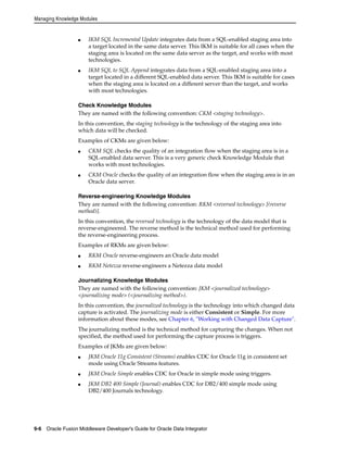 Managing Knowledge Modules 
■ IKM SQL Incremental Update integrates data from a SQL-enabled staging area into 
a target located in the same data server. This IKM is suitable for all cases when the 
staging area is located on the same data server as the target, and works with most 
technologies. 
■ IKM SQL to SQL Append integrates data from a SQL-enabled staging area into a 
target located in a different SQL-enabled data server. This IKM is suitable for cases 
when the staging area is located on a different server than the target, and works 
with most technologies. 
Check Knowledge Modules 
They are named with the following convention: CKM <staging technology>. 
In this convention, the staging technology is the technology of the staging area into 
which data will be checked. 
Examples of CKMs are given below: 
■ CKM SQL checks the quality of an integration flow when the staging area is in a 
SQL-enabled data server. This is a very generic check Knowledge Module that 
works with most technologies. 
■ CKM Oracle checks the quality of an integration flow when the staging area is in an 
Oracle data server. 
Reverse-engineering Knowledge Modules 
They are named with the following convention: RKM <reversed technology> [(reverse 
method)]. 
In this convention, the reversed technology is the technology of the data model that is 
reverse-engineered. The reverse method is the technical method used for performing 
the reverse-engineering process. 
Examples of RKMs are given below: 
■ RKM Oracle reverse-engineers an Oracle data model 
■ RKM Netezza reverse-engineers a Netezza data model 
Journalizing Knowledge Modules 
They are named with the following convention: JKM <journalized technology> 
<journalizing mode> (<journalizing method>). 
In this convention, the journalized technology is the technology into which changed data 
capture is activated. The journalizing mode is either Consistent or Simple. For more 
information about these modes, see Chapter 6, "Working with Changed Data Capture". 
The journalizing method is the technical method for capturing the changes. When not 
specified, the method used for performing the capture process is triggers. 
Examples of JKMs are given below: 
■ JKM Oracle 11g Consistent (Streams) enables CDC for Oracle 11g in consistent set 
mode using Oracle Streams features. 
■ JKM Oracle Simple enables CDC for Oracle in simple mode using triggers. 
■ JKM DB2 400 Simple (Journal) enables CDC for DB2/400 simple mode using 
DB2/400 Journals technology. 
9-6 Oracle Fusion Middleware Developer's Guide for Oracle Data Integrator 
 