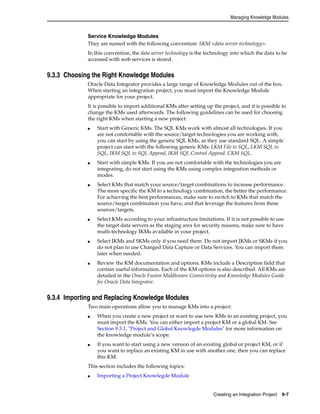 Managing Knowledge Modules 
Service Knowledge Modules 
They are named with the following convention: SKM <data server technology>. 
In this convention, the data server technology is the technology into which the data to be 
accessed with web services is stored. 
Creating an Integration Project 9-7 
9.3.3 Choosing the Right Knowledge Modules 
Oracle Data Integrator provides a large range of Knowledge Modules out of the box. 
When starting an integration project, you must import the Knowledge Module 
appropriate for your project. 
It is possible to import additional KMs after setting up the project, and it is possible to 
change the KMs used afterwards. The following guidelines can be used for choosing 
the right KMs when starting a new project: 
■ Start with Generic KMs. The SQL KMs work with almost all technologies. If you 
are not comfortable with the source/target technologies you are working with, 
you can start by using the generic SQL KMs, as they use standard SQL. A simple 
project can start with the following generic KMs: LKM File to SQL, LKM SQL to 
SQL, IKM SQL to SQL Append, IKM SQL Control Append, CKM SQL. 
■ Start with simple KMs. If you are not comfortable with the technologies you are 
integrating, do not start using the KMs using complex integration methods or 
modes. 
■ Select KMs that match your source/target combinations to increase performance. 
The more specific the KM to a technology combination, the better the performance. 
For achieving the best performances, make sure to switch to KMs that match the 
source/target combination you have, and that leverage the features from these 
sources/targets. 
■ Select KMs according to your infrastructure limitations. If it is not possible to use 
the target data servers as the staging area for security reasons, make sure to have 
multi-technology IKMs available in your project. 
■ Select JKMs and SKMs only if you need them. Do not import JKMs or SKMs if you 
do not plan to use Changed Data Capture or Data Services. You can import them 
later when needed. 
■ Review the KM documentation and options. KMs include a Description field that 
contain useful information. Each of the KM options is also described. All KMs are 
detailed in the Oracle Fusion Middleware Connectivity and Knowledge Modules Guide 
for Oracle Data Integrator. 
9.3.4 Importing and Replacing Knowledge Modules 
Two main operations allow you to manage KMs into a project: 
■ When you create a new project or want to use new KMs in an existing project, you 
must import the KMs. You can either import a project KM or a global KM. See 
Section 9.3.1, "Project and Global Knowlegde Modules" for more information on 
the knowledge module’s scope. 
■ If you want to start using a new version of an existing global or project KM, or if 
you want to replace an existing KM in use with another one, then you can replace 
this KM. 
This section includes the following topics: 
■ Importing a Project Knowlegde Module 
 