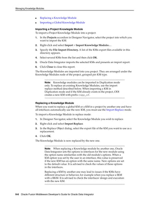 Managing Knowledge Modules 
■ Replacing a Knowledge Module 
■ Importing a Global Knowledge Module 
Importing a Project Knowlegde Module 
To import a Project Knowledge Module into a project: 
1. In the Projects accordion in Designer Navigator, select the project into which you 
want to import the KM. 
2. Right-click and select Import > Import Knowledge Modules.... 
3. Specify the File Import Directory. A list of the KMs export files available in this 
directory appears. 
4. Select several KMs from the list and then click OK. 
5. Oracle Data Integrator imports the selected KMs and presents an import report. 
6. Click Close to close this report. 
The Knowledge Modules are imported into you project. They are arranged under the 
Knowledge Modules node of the project, grouped per KM type. 
Note: Knowledge modules can be imported in Duplication mode 
only. To replace an existing Knowledge Modules, use the import 
replace method described below. When importing a KM in 
Duplication mode and if the KM already exists in the project, ODI 
creates a new KM with prefix copy_of. 
Replacing a Knowledge Module 
When you want to replace a global KM or a KM in a project by another one and have 
all interfaces automatically use the new KM, you must use the Import Replace mode. 
To import a Knowledge Module in replace mode: 
1. In Designer Navigator, select the Knowledge Module you wish to replace. 
2. Right-click and select Import Replace. 
3. In the Replace Object dialog, select the export file of the KM you want to use as a 
replacement. 
4. Click OK. 
The Knowledge Module is now replaced by the new one. 
Note: When replacing a Knowledge module by another one, Oracle 
Data Integrator sets the options in interfaces for the new module using 
the option name similarities with the old module's options. When a 
KM option was set by the user in an interface, this value is preserved 
if the new KM has an option with the same name. New options are set 
to the default value. It is advised to check the values of these options 
in the interfaces. 
Replacing a KM by another one may lead to issues if the KMs have 
different structure or behavior, for example when you replace a IKM 
with a RKM. It is advised to check the interfaces' design and execution 
with the new KM. 
9-8 Oracle Fusion Middleware Developer's Guide for Oracle Data Integrator 
 