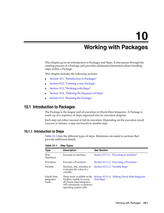 10 
10Working with Packages 
This chapter gives an introduction to Packages and Steps. It also passes through the 
creating process of a Package and provides additional information about handling 
steps within a Package. 
This chapter includes the following sections: 
Working with Packages 10-1 
■ Section 10.1, "Introduction to Packages" 
■ Section 10.2, "Creating a new Package" 
■ Section 10.3, "Working with Steps" 
■ Section 10.4, "Defining the Sequence of Steps" 
■ Section 10.5, "Running the Package" 
10.1 Introduction to Packages 
The Package is the largest unit of execution in Oracle Data Integrator. A Package is 
made up of a sequence of steps organized into an execution diagram. 
Each step can either succeed or fail its execution. Depending on the execution result 
(success or failure), a step can branch to another step. 
10.1.1 Introduction to Steps 
Table 10–1 lists the different types of steps. References are made to sections that 
provide additional details 
Table 10–1 Step Types 
Type Description See Section 
Flow 
(Interface) 
Executes an Interface. Section 10.3.1.1, "Executing an Interface" 
Procedure Executes a Procedure. Section 10.3.1.2, "Executing a Procedure" 
Variable Declares, sets, refreshes or 
evaluates the value of a 
variable. 
Section 10.3.1.3, "Variable Steps" 
Oracle Data 
Integrator 
Tools 
These tools, available in the 
Toolbox, enable to access 
all Oracle Data Integrator 
API commands, or perform 
operating system calls 
Section 10.3.1.4, "Adding Oracle Data Integrator 
Tool Steps" 
 