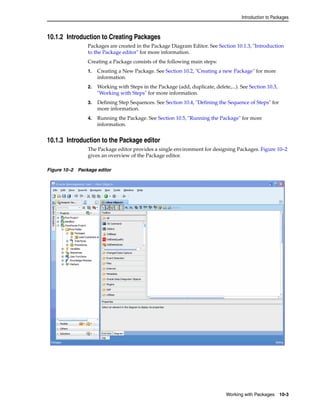 Introduction to Packages 
Working with Packages 10-3 
10.1.2 Introduction to Creating Packages 
Packages are created in the Package Diagram Editor. See Section 10.1.3, "Introduction 
to the Package editor" for more information. 
Creating a Package consists of the following main steps: 
1. Creating a New Package. See Section 10.2, "Creating a new Package" for more 
information. 
2. Working with Steps in the Package (add, duplicate, delete,...). See Section 10.3, 
"Working with Steps" for more information. 
3. Defining Step Sequences. See Section 10.4, "Defining the Sequence of Steps" for 
more information. 
4. Running the Package. See Section 10.5, "Running the Package" for more 
information. 
10.1.3 Introduction to the Package editor 
The Package editor provides a single environment for designing Packages. Figure 10–2 
gives an overview of the Package editor. 
Figure 10–2 Package editor 
 