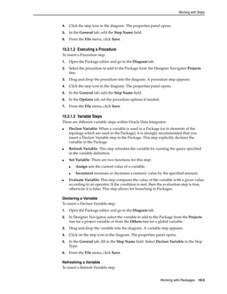 Working with Steps 
4. Click the step icon in the diagram. The properties panel opens. 
5. In the General tab, edit the Step Name field. 
6. From the File menu, click Save. 
10.3.1.2 Executing a Procedure 
To insert a Procedure step: 
1. Open the Package editor and go to the Diagram tab. 
2. Select the procedure to add to the Package from the Designer Navigator Projects 
Working with Packages 10-5 
tree. 
3. Drag and drop the procedure into the diagram. A procedure step appears. 
4. Click the step icon in the diagram. The properties panel opens. 
5. In the General tab, edit the Step Name field. 
6. In the Options tab, set the procedure options if needed. 
7. From the File menu, click Save. 
10.3.1.3 Variable Steps 
There are different variable steps within Oracle Data Integrator: 
■ Declare Variable: When a variable is used in a Package (or in elements of the 
topology which are used in the Package), it is strongly recommended that you 
insert a Declare Variable step in the Package. This step explicitly declares the 
variable in the Package. 
■ Refresh Variable: This step refreshes the variable by running the query specified 
in the variable definition. 
■ Set Variable: There are two functions for this step: 
■ Assign sets the current value of a variable. 
■ Increment increases or decreases a numeric value by the specified amount. 
■ Evaluate Variable: This step compares the value of the variable with a given value 
according to an operator. If the condition is met, then the evaluation step is true, 
otherwise it is false. This step allows for branching in Packages. 
Declaring a Variable 
To insert a Declare Variable step: 
1. Open the Package editor and go to the Diagram tab. 
2. In Designer Navigator, select the variable to add to the Package from the Projects 
tree for a project variable or from the Others tree for a global variable. 
3. Drag and drop the variable into the diagram. A variable step appears. 
4. Click on the step icon in the diagram. The properties panel opens. 
5. In the General tab, fill in the Step Name field. Select Declare Variable in the Step 
Type. 
6. From the File menu, click Save. 
Refreshing a Variable 
To insert a Refresh Variable step: 
 