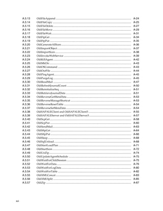xvi 
A.5.13 OdiFileAppend ................................................................................................................. A-24 
A.5.14 OdiFileCopy ...................................................................................................................... A-25 
A.5.15 OdiFileDelete..................................................................................................................... A-27 
A.5.16 OdiFileMove...................................................................................................................... A-29 
A.5.17 OdiFileWait........................................................................................................................ A-31 
A.5.18 OdiFtpGet .......................................................................................................................... A-34 
A.5.19 OdiFtpPut .......................................................................................................................... A-35 
A.5.20 OdiGenerateAllScen......................................................................................................... A-36 
A.5.21 OdiImportObject............................................................................................................... A-37 
A.5.22 OdiImportScen .................................................................................................................. A-38 
A.5.23 OdiInvokeWebService ..................................................................................................... A-39 
A.5.24 OdiKillAgent ..................................................................................................................... A-42 
A.5.25 OdiMkDir........................................................................................................................... A-43 
A.5.26 OdiOSCommand .............................................................................................................. A-43 
A.5.27 OdiOutFile ......................................................................................................................... A-44 
A.5.28 OdiPingAgent.................................................................................................................... A-45 
A.5.29 OdiPurgeLog ..................................................................................................................... A-45 
A.5.30 OdiReadMail ..................................................................................................................... A-47 
A.5.31 OdiRefreshJournalCount................................................................................................. A-50 
A.5.32 OdiReinitializeSeq ............................................................................................................ A-51 
A.5.33 OdiRetrieveJournalData .................................................................................................. A-51 
A.5.34 OdiReverseGetMetaData................................................................................................. A-53 
A.5.35 OdiReverseManageShortcut ........................................................................................... A-53 
A.5.36 OdiReverseResetTable ..................................................................................................... A-54 
A.5.37 OdiReverseSetMetaData.................................................................................................. A-54 
A.5.38 OdiSAPALEClient and OdiSAPALEClient3 ................................................................ A-55 
A.5.39 OdiSAPALEServer and OdiSAPALEServer3............................................................... A-57 
A.5.40 OdiScpGet .......................................................................................................................... A-58 
A.5.41 OdiScpPut .......................................................................................................................... A-60 
A.5.42 OdiSendMail...................................................................................................................... A-63 
A.5.43 OdiSftpGet ......................................................................................................................... A-64 
A.5.44 OdiSftpPut ......................................................................................................................... A-66 
A.5.45 OdiSleep ............................................................................................................................. A-68 
A.5.46 OdiSqlUnload.................................................................................................................... A-68 
A.5.47 OdiStartLoadPlan ............................................................................................................. A-71 
A.5.48 OdiStartScen ...................................................................................................................... A-72 
A.5.49 OdiUnZip........................................................................................................................... A-74 
A.5.50 OdiUpdateAgentSchedule .............................................................................................. A-75 
A.5.51 OdiWaitForChildSession................................................................................................. A-75 
A.5.52 OdiWaitForData................................................................................................................ A-76 
A.5.53 OdiWaitForLogData......................................................................................................... A-80 
A.5.54 OdiWaitForTable .............................................................................................................. A-82 
A.5.55 OdiXMLConcat ................................................................................................................. A-83 
A.5.56 OdiXMLSplit ..................................................................................................................... A-85 
A.5.57 OdiZip ................................................................................................................................ A-87 
 