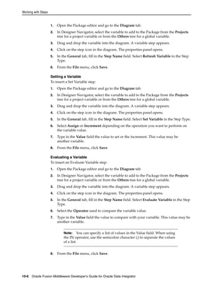Working with Steps 
1. Open the Package editor and go to the Diagram tab. 
2. In Designer Navigator, select the variable to add to the Package from the Projects 
tree for a project variable or from the Others tree for a global variable. 
3. Drag and drop the variable into the diagram. A variable step appears. 
4. Click on the step icon in the diagram. The properties panel opens. 
5. In the General tab, fill in the Step Name field. Select Refresh Variable in the Step 
Type. 
6. From the File menu, click Save. 
Setting a Variable 
To insert a Set Variable step: 
1. Open the Package editor and go to the Diagram tab. 
2. In Designer Navigator, select the variable to add to the Package from the Projects 
tree for a project variable or from the Others tree for a global variable. 
3. Drag and drop the variable into the diagram. A variable step appears. 
4. Click on the step icon in the diagram. The properties panel opens. 
5. In the General tab, fill in the Step Name field. Select Set Variable in the Step Type. 
6. Select Assign or Increment depending on the operation you want to perform on 
the variable value. 
7. Type in the Value field the value to set or the increment. This value may be 
another variable. 
8. From the File menu, click Save. 
Evaluating a Variable 
To insert an Evaluate Variable step: 
1. Open the Package editor and go to the Diagram tab. 
2. In Designer Navigator, select the variable to add to the Package from the Projects 
tree for a project variable or from the Others tree for a global variable. 
3. Drag and drop the variable into the diagram. A variable step appears. 
4. Click on the step icon in the diagram. The properties panel opens. 
5. In the General tab, fill in the Step Name field. Select Evaluate Variable in the Step 
Type. 
6. Select the Operator used to compare the variable value. 
7. Type in the Value field the value to compare with your variable. This value may be 
another variable. 
Note: You can specify a list of values in the Value field. When using 
the IN operator, use the semicolon character (;) to separate the values 
of a list. 
8. From the File menu, click Save. 
10-6 Oracle Fusion Middleware Developer's Guide for Oracle Data Integrator 
 