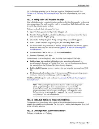 Working with Steps 
An evaluate variable step can be branched based on the evaluation result. See 
Section 10.4, "Defining the Sequence of Steps" for more information on branching 
steps. 
10.3.1.4 Adding Oracle Data Integrator Tool Steps 
Oracle Data Integrator provides tools that can be used within Packages for performing 
simple operations. The tools are either built-in tools or Open Tools that enable the user 
to enrich the data integrator toolbox. 
To insert an Oracle Data Integrator Tool step: 
1. Open the Package editor and go to the Diagram tab. 
2. From the Package Toolbox, select the tool that you want to use. Note that Open 
Note: When setting the parameters of a tool via the steps properties 
panel, graphical helpers allow value selection in a user-friendly 
manner. For example, if a parameter requires a project identifier, the 
graphical interface will redesign it and display a list of project names 
for selection. By switching to the Command tab, you can review the 
raw command and see the identifier. 
Working with Packages 10-7 
tools appear in the Plugins group. 
3. Click in the Package diagram. A step corresponding to your tool appears. 
4. In the General tab of the properties panel, fill in the Step Name field. 
5. Set the values for the parameters of the tool. The parameters descriptions appear 
when you select one, and are detailed in Appendix A, "Oracle Data Integrator 
Tools Reference". 
6. You can edit the code of this tool call in the Command tab. 
7. From the File menu, click Save. 
The following tools are frequently used in Oracle Data Integrator Package: 
■ OdiStartScen: starts an Oracle Data Integrator scenario synchronously or 
asynchronously. To create an OdiStartScen step, you can directly drag and drop 
the scenario from the Designer Navigator into the diagram. 
■ OdiInvokeWebService: invokes a web service and saves the response in an XML 
file. 
■ OS Command: calls an Operating System command. Using an operating system 
command may make your Package platform-dependant. 
The Oracle Data Integrator tools are listed in Appendix A, "Oracle Data Integrator 
Tools Reference". 
10.3.1.5 Model, Sub-Models and Datastore Related Steps 
You can perform journalizing, static check or reverse-engineering operations on 
models, sub-models, and datastores. The process for creating these steps are described 
in the following sections. 
10.3.1.6 Checking a Model, Sub-Model or Datastore 
To insert a check step in a Package: 
 