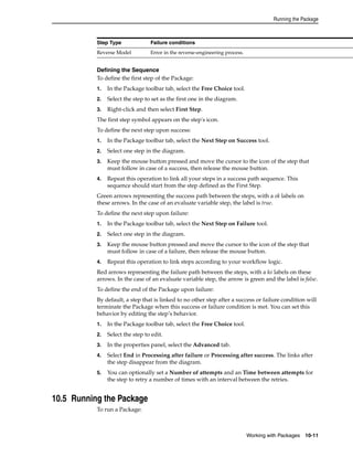 Running the Package 
Step Type Failure conditions 
Reverse Model Error in the reverse-engineering process. 
Defining the Sequence 
To define the first step of the Package: 
1. In the Package toolbar tab, select the Free Choice tool. 
2. Select the step to set as the first one in the diagram. 
3. Right-click and then select First Step. 
The first step symbol appears on the step's icon. 
To define the next step upon success: 
1. In the Package toolbar tab, select the Next Step on Success tool. 
2. Select one step in the diagram. 
3. Keep the mouse button pressed and move the cursor to the icon of the step that 
must follow in case of a success, then release the mouse button. 
4. Repeat this operation to link all your steps in a success path sequence. This 
sequence should start from the step defined as the First Step. 
Green arrows representing the success path between the steps, with a ok labels on 
these arrows. In the case of an evaluate variable step, the label is true. 
To define the next step upon failure: 
1. In the Package toolbar tab, select the Next Step on Failure tool. 
2. Select one step in the diagram. 
3. Keep the mouse button pressed and move the cursor to the icon of the step that 
must follow in case of a failure, then release the mouse button. 
4. Repeat this operation to link steps according to your workflow logic. 
Red arrows representing the failure path between the steps, with a ko labels on these 
arrows. In the case of an evaluate variable step, the arrow is green and the label is false. 
To define the end of the Package upon failure: 
By default, a step that is linked to no other step after a success or failure condition will 
terminate the Package when this success or failure condition is met. You can set this 
behavior by editing the step’s behavior. 
1. In the Package toolbar tab, select the Free Choice tool. 
2. Select the step to edit. 
3. In the properties panel, select the Advanced tab. 
4. Select End in Processing after failure or Processing after success. The links after 
Working with Packages 10-11 
the step disappear from the diagram. 
5. You can optionally set a Number of attempts and an Time between attempts for 
the step to retry a number of times with an interval between the retries. 
10.5 Running the Package 
To run a Package: 
 