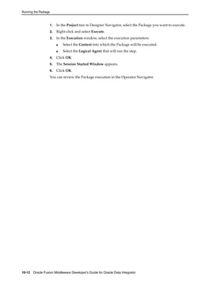 Running the Package 
1. In the Project tree in Designer Navigator, select the Package you want to execute. 
2. Right-click and select Execute. 
3. In the Execution window, select the execution parameters: 
■ Select the Context into which the Package will be executed. 
■ Select the Logical Agent that will run the step. 
4. Click OK. 
5. The Session Started Window appears. 
6. Click OK. 
You can review the Package execution in the Operator Navigator. 
10-12 Oracle Fusion Middleware Developer's Guide for Oracle Data Integrator 
 