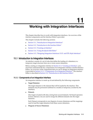 11 
11Working with Integration Interfaces 
This chapter describes how to work with integration interfaces. An overview of the 
interface components and the Interface Editor is provided. 
This chapter includes the following sections: 
■ Section 11.1, "Introduction to Integration Interfaces" 
■ Section 11.2, "Introduction to the Interface Editor" 
Working with Integration Interfaces 11-1 
■ Section 11.3, "Creating an Interface" 
■ Section 11.4, "Using the Quick-Edit Editor" 
■ Section 11.5, "Designing Integration Interfaces: E-LT- and ETL-Style Interfaces" 
11.1 Introduction to Integration Interfaces 
An interface consists of a set of rules that define the loading of a datastore or a 
temporary target structure from one or more source datastores. 
Before creating an integration interface in Section 11.3, "Creating an Interface", you 
must first understand the key components of an integration interface and the Interface 
Editor. An overview of the components that you use to design an integration interface 
is provided in Section 11.1.1, "Components of an Integration Interface". The interface 
Editor is described in Section 11.2, "Introduction to the Interface Editor". 
11.1.1 Components of an Integration Interface 
An integration interface is made up of and defined by the following components: 
■ Target Datastore 
The target datastore is the element that will be loaded by the interface. This 
datastore may be permanent (defined in a model) or temporary (created by the 
interface). 
■ Datasets 
One target is loaded with data coming from several datasets. Set-based operators 
(Union, Intersect, etc) are used to merge the different datasets into the target 
datastore. 
Each Dataset corresponds to one diagram of source datastores and the mappings 
used to load the target datastore from these source datastores. 
■ Diagram of Source Datastores 
 