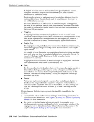 Introduction to Integration Interfaces 
A diagram of sources is made of source datastores - possibly filtered - related 
using joins. The source diagram also includes lookups to fetch additional 
information for loading the target. 
Two types of objects can be used as a source of an interface: datastores from the 
models and interfaces. If an interface is used, its target datastore -temporary or 
not- will be taken as a source. 
The source datastores of an interface can be filtered during the loading process, 
and must be put in relation through joins. Joins and filters are either copied from 
the models or can be defined for the interface. Join and filters are implemented in 
the form of SQL expressions. 
■ Mapping 
A mapping defines the transformations performed on one or several source 
columns to load one target column. These transformations are implemented in the 
form of SQL expressions. Each target column has one mapping per dataset. If a 
mapping is executed on the target, the same mapping applies for all datasets. 
■ Staging Area 
The staging area is a logical schema into which some of the transformations (joins, 
filters and mappings) take place. It is by default the same schema as the target’s 
logical schema. 
It is possible to locate the staging area on a different location (including one of the 
sources). It is the case if the target’s logical schema is not suitable for this role. For 
example, if the target is a file datastore, as the file technology has no 
transformation capability. 
Mappings can be executed either on the source, target or staging area. Filters and 
joins can be executed either on the source or staging area. 
■ Flow 
The flow describes how the data flows between the sources, the staging area if it is 
different from the target, and the target as well as where joins and filters take 
place. The flow also includes the loading and integration methods used by this 
interface. These are selected by choosing Loading and Integration Knowledge 
Modules (LKM, IKM). 
■ Control 
An interface implements two points of control. Flow control checks the flow of 
data before it is integrated into the target, Post-Integration control performs a 
static check on the target table at the end of the interface. The check strategy for 
Flow and Post-Integration Control is defined by a Check Knowledge Module 
(CKM). 
The interfaces use the following components that should be created before the 
interface: 
■ Datastores that will be used as sources and target of the loading process must be 
populated into the data models. See Chapter 5, "Creating and Reverse-Engineering 
a Model" for more information. 
■ The correct physical and logical schemas along with their mapping in the 
interface’s execution context must be defined prior to creating the interface, if the 
staging area is to be defined in a schema different than any of the sources or the 
target. See Chapter 4, "Setting-up the Topology"for more information. 
11-2 Oracle Fusion Middleware Developer's Guide for Oracle Data Integrator 
 
