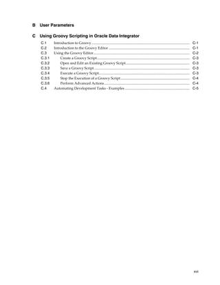 xvii 
B User Parameters 
C Using Groovy Scripting in Oracle Data Integrator 
C.1 Introduction to Groovy ............................................................................................................. C-1 
C.2 Introduction to the Groovy Editor .......................................................................................... C-1 
C.3 Using the Groovy Editor........................................................................................................... C-2 
C.3.1 Create a Groovy Script....................................................................................................... C-3 
C.3.2 Open and Edit an Existing Groovy Script....................................................................... C-3 
C.3.3 Save a Groovy Script .......................................................................................................... C-3 
C.3.4 Execute a Groovy Script..................................................................................................... C-3 
C.3.5 Stop the Execution of a Groovy Script............................................................................. C-4 
C.3.6 Perform Advanced Actions............................................................................................... C-4 
C.4 Automating Development Tasks - Examples ........................................................................ C-5 
 