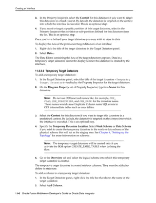 Creating an Interface 
3. In the Property Inspector, select the Context for this datastore if you want to target 
this datastore in a fixed context. By default, the datastore is targeted on the context 
into which the interface is executed. This is an optional step. 
4. If you want to target a specific partition of this target datastore, select in the 
Property Inspector the partition or sub-partition defined for this datastore from 
the list. This is an optional step. 
Once you have defined your target datastore you may wish to view its data. 
To display the data of the permanent target datastore of an interface: 
1. Right-click the title of the target datastore in the Target Datastore panel. 
2. Select Data... 
The Data Editor containing the data of the target datastore appears. Data in a 
temporary target datastore cannot be displayed since this datastore is created by the 
interface. 
11.3.2.2 Temporary Target Datastore 
To add a temporary target datastore: 
1. In the Target Datastore panel, select the title of the target datastore <Temporary 
Target Datastore> to display the Property Inspector for the target datastore. 
2. On the Diagram Property tab of Property Inspector, type in a Name for this 
datastore. 
Note: Do not use ODI reserved names like, for example, JRN_ 
FLAG, JRN_SUBSCRIBER, and JRN_DATE for the datastore name. 
These names would cause Duplicate Column name SQL errors in 
ODI intermediate tables such as error tables. 
3. Select the Context for this datastore if you want to target this datastore in a 
predefined context. By default, the datastore is targeted on the context into which 
the interface is executed. This is an optional step. 
4. Specify the Temporary Datastore Location. Select Work Schema or Data Schema 
if you wish to create the temporary datastore in the work or data schema of the 
physical schema that will act as the staging area. See Chapter 4, "Setting-up the 
Topology" for more information on schemas. 
Note: The temporary target datastore will be created only if you 
activate the IKM option CREATE_TARG_TABLE when defining the 
flow. 
5. Go to the Overview tab and select the logical schema into which this temporary 
target datastore is created. 
The temporary target datastore is created without columns. They must be added to 
define its structure. 
To add a column to a temporary target datastore: 
1. In the Target Datastore panel, right-click the title bar that shows the name of the 
target datastore. 
2. Select Add Column. 
11-6 Oracle Fusion Middleware Developer's Guide for Oracle Data Integrator 
 