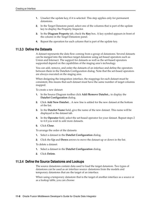 Creating an Interface 
1. Unselect the update key, if it is selected. This step applies only for permanent 
datastores. 
2. In the Target Datastore panel, select one of the columns that is part of the update 
key to display the Property Inspector. 
3. In the Diagram Property tab, check the Key box. A key symbol appears in front of 
the column in the Target Datastore panel. 
4. Repeat the operation for each column that is part of the update key. 
11.3.3 Define the Datasets 
A dataset represents the data flow coming from a group of datastores. Several datasets 
can be merged into the interface target datastore using set-based operators such as 
Union and Intersect. The support for datasets as well as the set-based operators 
supported depend on the capabilities of the staging area’s technology. 
You can add, remove, and order the datasets of an interface and define the operators 
between them in the DataSets Configuration dialog. Note that the set-based operators 
are always executed on the staging area. 
When designing the integration interface, the mappings for each dataset must be 
consistent, this means that each dataset must have the same number of target columns 
mapped. 
To create a new dataset: 
1. In the Source Diagram toolbar click Add /Remove DataSet... to display the 
DataSet Configuration dialog. 
2. Click Add New DataSet... A new line is added for the new dataset at the bottom 
of the list. 
3. In the DataSet Name field, give the name of the new dataset. This name will be 
displayed in the dataset tab. 
4. In the Operator field, select the set-based operator for your dataset. Repeat steps 2 
to 4 if you wish to add more datasets. 
5. Click Close. 
To arrange the order of the datasets: 
1. Select a dataset in the DataSet Configuration dialog. 
2. Click the Up and Down arrows to move the dataset up or down in the list. 
To delete a dataset: 
1. Select a dataset in the DataSet Configuration dialog. 
2. Click Delete. 
11.3.4 Define the Source Datastores and Lookups 
The source datastores contain data used to load the target datastore. Two types of 
datastores can be used as an interface source: datastores from the models and 
temporary datastores that are the target of an interface. 
When using a temporary datastore that is the target of another interface as a source or 
as a lookup table, you can choose: 
11-8 Oracle Fusion Middleware Developer's Guide for Oracle Data Integrator 
 