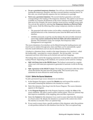 Creating an Interface 
■ To use a persistent temporary datastore: You will run a first interface creating and 
loading the temporary datastore, and then a second interface sourcing from it. In 
this case, you would typically sequence the two interfaces in a package. 
■ Not to use a persistent datastore: The second interface generates a sub-select 
corresponding to the loading of the temporary datastore. This option is not always 
available as it requires all datastores of the source interface to belong to the same 
data server (for example, the source interface must not have multiple source sets). 
You activate this option by selecting Use Temporary Interface as Derived Table 
on the source. Note the following when using a temporary interface as derived 
table: 
– The generated sub-select syntax can be either a standard sub-select syntax 
(default behavior) or the customized syntax from the IKM used in the first 
interface. 
– All IKM commands except the one that defines the derived-table statement 
option Use current command for Derived Table sub-select statement are 
ignored. This limitation causes, for example, that temporary index 
management is not supported. 
The source datastores of an interface can be filtered during the loading process and 
must be put in relation through joins. Joins and filters can be automatically copied 
from the model definitions and can also be defined for the interface. 
A lookup is a datastore (from a model or the target datastore of an interface) - called 
the lookup table - associated to a source datastore - the driving table - via a join 
expression and from which data can be fetched and used into mappings. 
The lookup data is used in the mapping expressions. Lookup tables are added with the 
Lookup Wizard. Depending on the database, two syntaxes can be used for a lookup: 
■ SQL Left-Outer Join in the FROM clause: The lookup is processed as a regular 
source and a left-outer join expression is generated to associate it with its driving 
table. 
■ SQL expression in the SELECT clause: The lookup is performed within the select 
clause that fetches the data from the lookup table. This second syntax may 
sometimes be more efficient for small lookup tables. 
11.3.4.1 Define the Source Datastores 
To add a permanent-type source datastore to an interface: 
1. In the Designer Navigator, expand the Models tree and expand the model or 
sub-model containing the datastore to be inserted as a source. 
2. Select this datastore, then drag it into the Source Diagram. The source datastore 
Working with Integration Interfaces 11-9 
appears in the diagram. 
3. In the Diagram Property tab of the Property Inspector, modify the Alias of the 
source datastore. The alias is used to prefix column names. This is an optional step 
that improves readability of the mapping, joins and filter expressions. 
4. Select the Context for this datastore if you want to source data from this datastore 
in a fixed context. By default, the datastore is accessed in the context into which 
the interface is executed. This is an optional step. 
5. If you want to source from a specific partition of this datastore, select the partition 
or sub-partition defined for this datastore from the list. This is an optional step 
 
