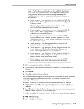 Creating an Interface 
Note: The Use Temporary Interface as Derived Table (Sub-Select) 
check box is is available only if the source datastore is a temporary 
target datastore of another interface. In the following cases the 
checkbox is disabled and the temporary interface cannot be used as 
derived table: 
■ Source temporary interface cannot be used as a derived table. The 
logical schema of the target datastore has no associated physical 
schema in context . 
■ The technology of the source temporary interface used as a 
derived table does not support derived tables. 
■ Source temporary interface cannot be used as a derived table. The 
logical schema of the staging area has no associated physical 
schema in the optimization context. 
■ Source temporary interface cannot be used as a derived table. 
Staging area and target datastore are not in the same data server. 
You may have forced the target context to a different context than 
the optimization context. 
■ Source temporary interface uses a journalized datastore and 
cannot be used as a derived table. 
■ Source temporary interface cannot be used as a derived table. All 
source datastores of this interface should be in the same data 
server as the target and should not be journalized. 
■ Source temporary interface cannot be used as a derived table. Its 
source datastore defined in logical schema has no associated 
physical schema in the optimization context. 
■ Source temporary interface cannot be used as a derived table. 
Source datastore is not on the same data server as the target. 
To delete a source datastore from an interface: 
1. Right-click the title of the entity representing the source datastore in the Source 
Working with Integration Interfaces 11-11 
Diagram. 
2. Select Delete. 
3. Click OK in the Confirmation dialog. 
The source datastore disappears, along with the associated filters and joins. Note that 
if this source datastore contained columns that were used in mappings, these 
mappings will be in error. 
To display the data or the number for rows of a source datastore of an interface: 
1. Right-click the title of the entity representing the source datastore in the Source 
Diagram. 
2. Select Number of Lines to display the number of rows in this source datastore or 
Display Data to display the source datastore data. 
A window containing the number or rows or the data of the source datastore appears. 
11.3.4.2 Define Lookups 
To add a lookup to an interface: 
 