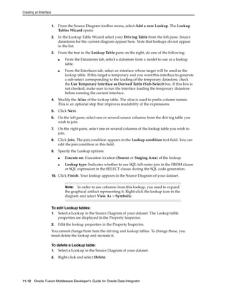 Creating an Interface 
1. From the Source Diagram toolbar menu, select Add a new Lookup. The Lookup 
Tables Wizard opens. 
2. In the Lookup Table Wizard select your Driving Table from the left pane. Source 
datastores for the current diagram appear here. Note that lookups do not appear 
in the list. 
3. From the tree in the Lookup Table pane on the right, do one of the following: 
■ From the Datastores tab, select a datastore from a model to use as a lookup 
table. 
■ From the Interfaces tab, select an interface whose target will be used as the 
lookup table. If this target is temporary and you want this interface to generate 
a sub-select corresponding to the loading of the temporary datastore, check 
the Use Temporary Interface as Derived Table (Sub-Select) box. If this box is 
not checked, make sure to run the interface loading the temporary datastore 
before running the current interface. 
4. Modify the Alias of the lookup table. The alias is used to prefix column names. 
This is an optional step that improves readability of the expressions. 
5. Click Next. 
6. On the left pane, select one or several source columns from the driving table you 
wish to join. 
7. On the right pane, select one or several columns of the lookup table you wish to 
join. 
8. Click Join. The join condition appears in the Lookup condition text field. You can 
edit the join condition in this field. 
9. Specify the Lookup options: 
■ Execute on: Execution location (Source or Staging Area) of the lookup. 
■ Lookup type: Indicates whether to use SQL left-outer join in the FROM clause 
or SQL expression in the SELECT clause during the SQL code generation. 
10. Click Finish. Your lookup appears in the Source Diagram of your dataset. 
Note: In order to use columns from this lookup, you need to expand 
the graphical artifact representing it. Right-click the lookup icon in the 
diagram and select View As > Symbolic. 
To edit Lookup tables: 
1. Select a Lookup in the Source Diagram of your dataset. The Lookup table 
properties are displayed in the Property Inspector. 
2. Edit the lookup properties in the Property Inspector. 
You cannot change from here the driving and lookup tables. To change these, you 
must delete the lookup and recreate it. 
To delete a Lookup table: 
1. Select a Lookup in the Source Diagram of your dataset. 
2. Right-click and select Delete. 
11-12 Oracle Fusion Middleware Developer's Guide for Oracle Data Integrator 
 