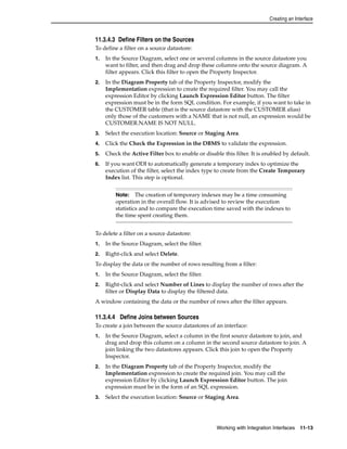 Creating an Interface 
11.3.4.3 Define Filters on the Sources 
To define a filter on a source datastore: 
1. In the Source Diagram, select one or several columns in the source datastore you 
want to filter, and then drag and drop these columns onto the source diagram. A 
filter appears. Click this filter to open the Property Inspector. 
2. In the Diagram Property tab of the Property Inspector, modify the 
Implementation expression to create the required filter. You may call the 
expression Editor by clicking Launch Expression Editor button. The filter 
expression must be in the form SQL condition. For example, if you want to take in 
the CUSTOMER table (that is the source datastore with the CUSTOMER alias) 
only those of the customers with a NAME that is not null, an expression would be 
CUSTOMER.NAME IS NOT NULL. 
3. Select the execution location: Source or Staging Area. 
4. Click the Check the Expression in the DBMS to validate the expression. 
5. Check the Active Filter box to enable or disable this filter. It is enabled by default. 
6. If you want ODI to automatically generate a temporary index to optimize the 
execution of the filter, select the index type to create from the Create Temporary 
Index list. This step is optional. 
Note: The creation of temporary indexes may be a time consuming 
operation in the overall flow. It is advised to review the execution 
statistics and to compare the execution time saved with the indexes to 
the time spent creating them. 
To delete a filter on a source datastore: 
1. In the Source Diagram, select the filter. 
2. Right-click and select Delete. 
To display the data or the number of rows resulting from a filter: 
1. In the Source Diagram, select the filter. 
2. Right-click and select Number of Lines to display the number of rows after the 
filter or Display Data to display the filtered data. 
A window containing the data or the number of rows after the filter appears. 
11.3.4.4 Define Joins between Sources 
To create a join between the source datastores of an interface: 
1. In the Source Diagram, select a column in the first source datastore to join, and 
drag and drop this column on a column in the second source datastore to join. A 
join linking the two datastores appears. Click this join to open the Property 
Inspector. 
2. In the Diagram Property tab of the Property Inspector, modify the 
Implementation expression to create the required join. You may call the 
expression Editor by clicking Launch Expression Editor button. The join 
expression must be in the form of an SQL expression. 
3. Select the execution location: Source or Staging Area. 
Working with Integration Interfaces 11-13 
 